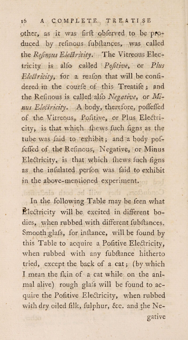 other, as it was firft obferved to be pro¬ duced by refmous fubfiances, was called the Rejinous Electricity. The Vitreous Elec¬ tricity is alfo called Pcjitive, or Plus EleCtricity, for a reafon that will be con fi¬ de red in the courfe of this Treatife; and the Reiinous is called alfo Negative, or Mi¬ nus Electricity * A body, therefore, polfeffed of the Vitreous, Pofitive, or Plus Electri¬ city, is that which (hews fuch figns as the tube was faid to exhibit; and a body pof- feffed of the Ref nous, Negative, or Minus Eledricity, is that which fhews fuch figns as the infulated perfon was faid to exhibit in the above-mentioned experiment. In the following Table may be feen what feleCtricity will be excited in different bo¬ dies, when rubbed with different fubfiances. Smooth glafs, for inffance, will be found by c ^ . this Table to acquire a Pofitive EleCtricity, when rubbed with any fubftance hitherto tried, except the back of a cat; (by which I mean the fkin of a cat while on the ani¬ mal alive) rough glafs will be found to ac¬ quire the Pofitive EleCtricity, when rubbed with dry oiled filk, fulphur, &c. and the Ne-