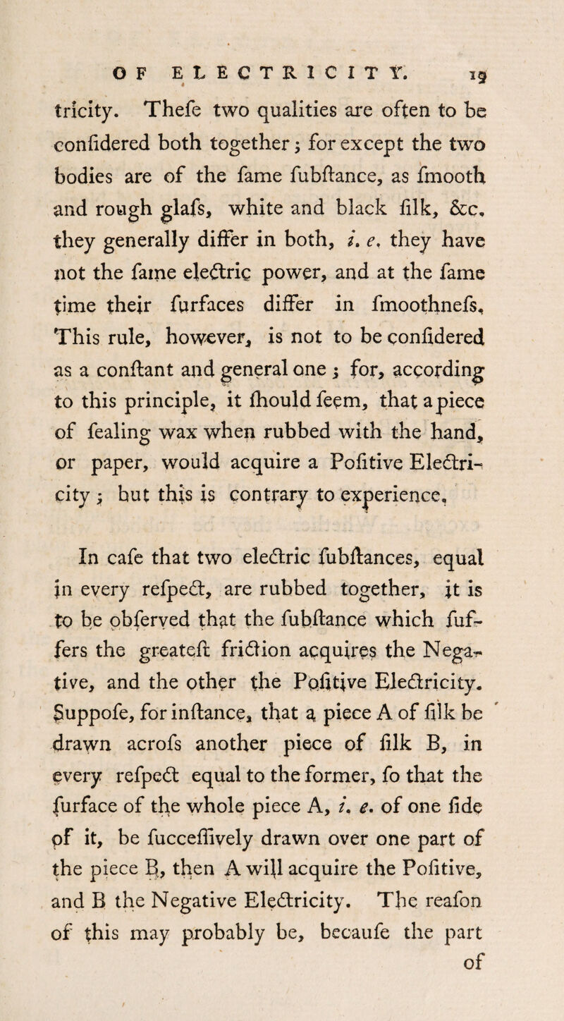 4 tricity. Thefe two qualities are often to be confidered both together for except the two bodies are of the fame fubftance, as fmooth and rough glafs, white and black filk, &c, they generally differ in both, /. e, they have not the fame eledxic power, and at the fame time their furfaces differ in fmoothnefs, - * ■* This rule, however, is not to be confidered as a conftant and general one -3 for, according to this principle, it fhouldfeem, that apiece of fealing wax when rubbed with the hand, or paper, would acquire a Pofitive Eledrk city ; but this is contrary to experience. In cafe that two eledric fubftances, equal in every refped, are rubbed together, it is to be obferved that the fubftance which fuf~ fers the greateft fridion acquires the Nega¬ tive, and the other the Pqfitive Eledricity. $uppofe, for inftance, that a piece A of filk be drawn acrofs another piece of filk B, in every refped equal to the former, fo that the furface of the whole piece A, /. e. of one fide pf it, be fucceffively drawn over one part of the piece B., then A wifi acquire the Pofitive, and B the Negative Eledricity. The reafon of this may probably be, becaufe the part of