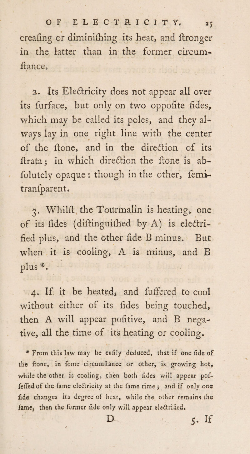 f creafmg or diminishing its heat, and ftronger in the latter than in the former circum- fiance* 2. Its Eledricity does not appear all over its Surface, but only on two oppofite fides, which may be called its poles, and they al¬ ways lay in one right line with the center of the ftone, and in the diredion of its ftrata* in which direction the done is ab¬ solutely opaque : though in the other, Semi- tranfparent. 3. Whilft the Tourmalin is heating, one of its fides (diftinguilhed by A) is eledri- fied plus, and the other fide B minus* But when it is cooling, A is minus, and B plus 4. If it be heated, and Suffered to cool without either of its fides being touched, then A will appear pofitive, and B nega¬ tive, all the time of its heating or cooling. * « • * From this law may be eafily deduced, that if one fide of the ftone, in fome circumftance or other, is growing hot, while the other is cooling, then both fides will appear pofi* fefiedof the fame ele&ricity at the fame time ; and if only one fide changes its degree of heat, while the other remains the fame, then the former fide only will appear ele&rified. D 5. If