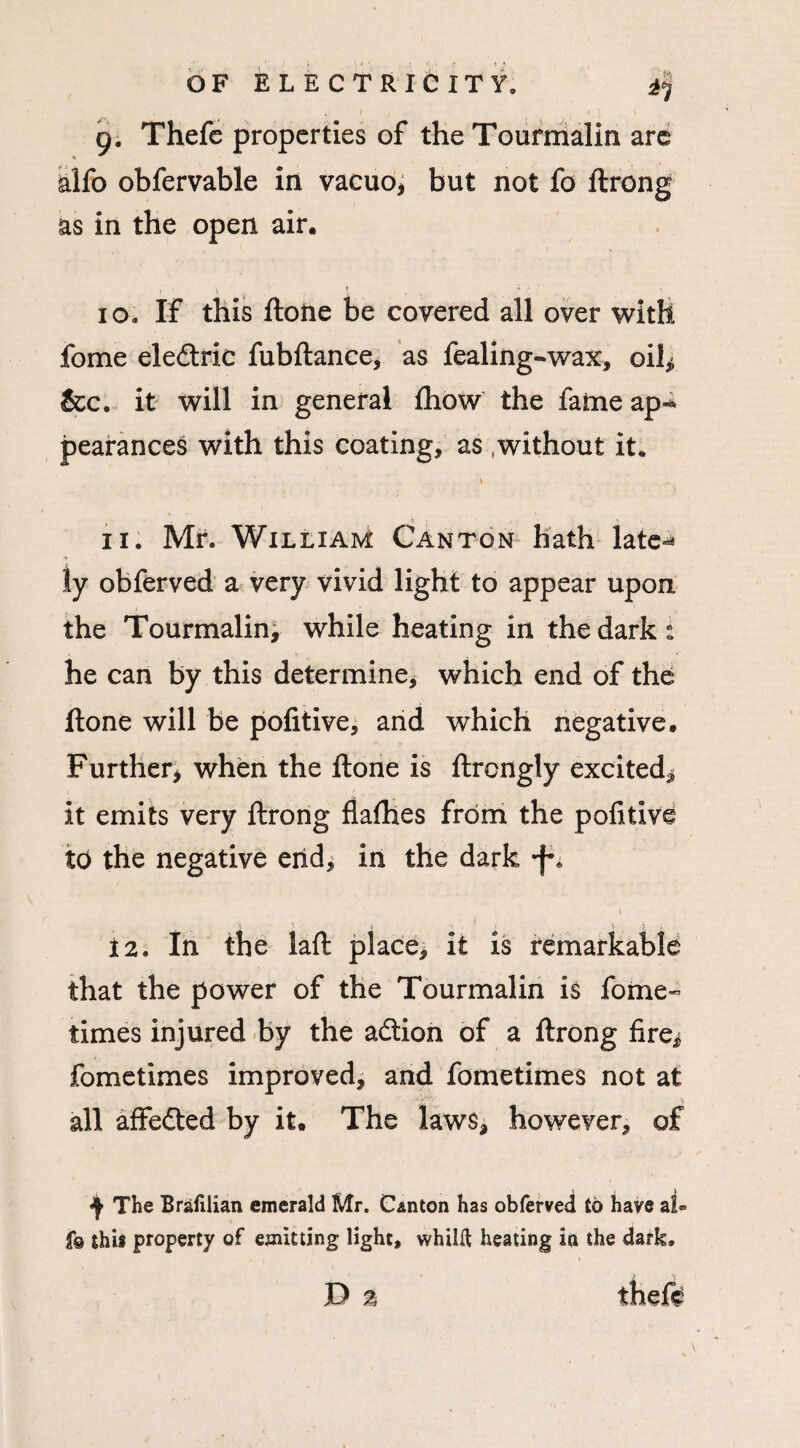 alfo obfervable in vacuo* but not fo ftrong as in the open air. 10. IF this ftone be covered all over with fome eledtric fubftance, as fealing-wax, oil* &c. it will in general fhow the fame ap-* pearances with this coating, as without it. 11. Mr. William Canton hath late^ ly obferved a very vivid light to appear upon the Tourmalin, while heating in the dark: he can by this determine, which end of the ftone will be pofitive, and which negative. Further* when the ftone is ftrcngly excited* it emits very ftrong flafhes from the pofitive to the negative end, in the dark i 12. In the laft place, it is remarkable that the power of the Tourmalin is fome- times injured by the adtion of a ftrong fire* fometimes improved, and fometimes not at all affedted by it. The laws* however, of ^ The Bralilian emerald Mr. Canton has obferved to have al= f© this property of emitting light, whilft heating in the dark.
