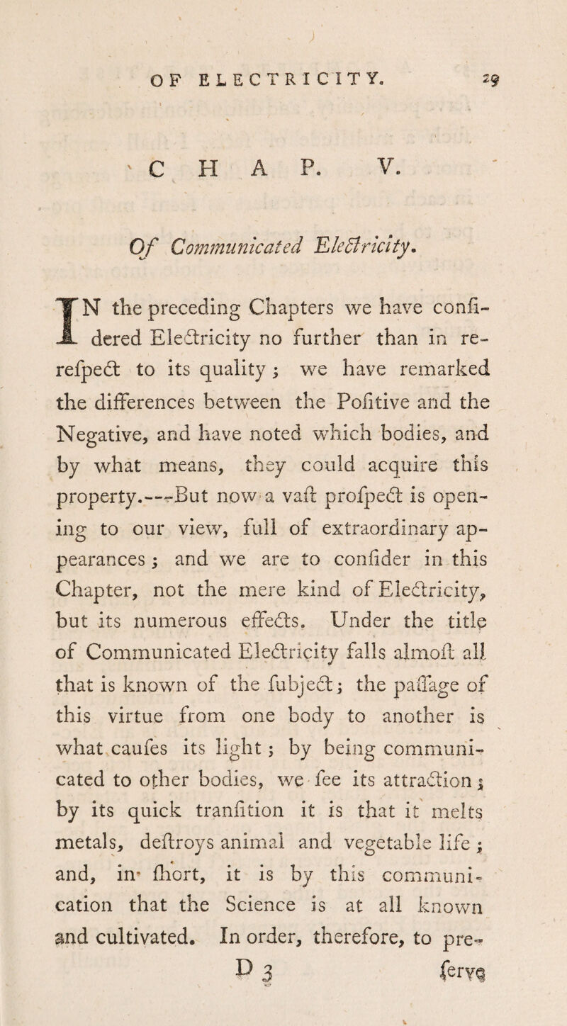 'CHAP. V. Of Communicated Electricity. IN the preceding Chapters we have confi- dered Eledlricity no further than in re- refpedt to its quality j we have remarked the differences between the Pofitive and the Negative, and have noted which bodies, and by what means, they could acquire this property.*—“But now a vail profpedt is open¬ ing to our view, full of extraordinary ap¬ pearances ; and we are to confider in this Chapter, not the mere kind of Eledtricity, but its numerous effedls. Under the title of Communicated Eledtricity falls almoft all that is known of the fubjedt; the paifage of this virtue from one body to another is what caufes its light; by being communi¬ cated to other bodies, we fee its attraction $ by its quick tranfition it is that it melts metals, destroys animal and vegetable life ; and, irn fhort, it is by this communi¬ cation that the Science is at all known and cultivated. In order, therefore, to pre- P 3 ferY<3 V