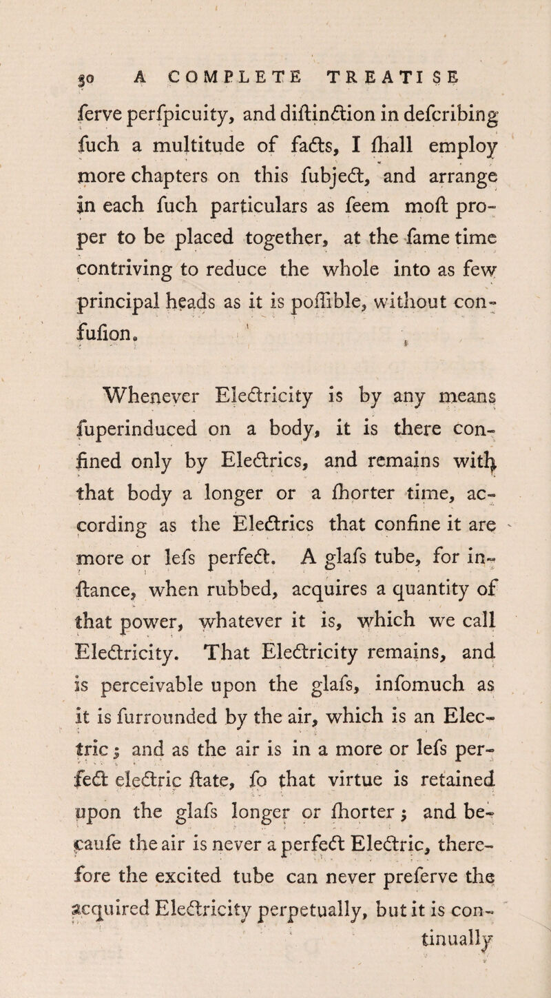 < fuch a multitude of fadts, I fhall employ more chapters on this fubjedt, and arrange in each fuch particulars as feem mod pro¬ per to be placed together, at the fame time contriving to reduce the whole into as few principal heads as it is poffible, without con- fufiorn i x l * Whenever Eledtricity is by any means fuperinduced on a body, it is there con¬ fined only by Eledtrics, and remains witfy that body a longer or a fhorter time, ac¬ cording as the Eledtrics that confine it are more or lefs perfedh A glafs tube, for in- fiance, when rubbed, acquires a quantity of that power, whatever it is, which we call Eledtricity. That Eledtricity remains, and is perceivable upon the glafs, infomuch as it is furrounded by the air, which is an Elec¬ tric j and as the air is in a more or lefs per- * * * *• '% . . * - fed eledtric ftate, fo that virtue is retained upon the glafs longer or fhorter and be- ■ ! ■: ■ ,*? . - S’ ^ J caufe the air is never aperfedt Eledtric, there¬ fore the excited tube can never preferve the acquired Eledtricity perpetually, but it is con¬ tinually