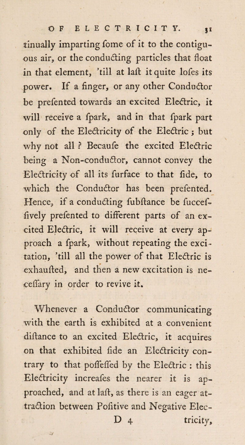 / OF ELECTRICITY, ji tinually imparting fome of it to the contigu¬ ous air, or the conducting particles that float in that element, 'till at laft it quite lofes its power. If a finger, or any other Conductor be prefented towards an excited EleCtric, it will receive a fpark, and in that fpark part only of the EleCtricity of the EleCtric; but why not all ? Becaufe the excited EleCtric being a Non-conduCtor, cannot convey the EleCtricity of all its furface to that fide, to which the Conductor has been prefented. Hence, if a conducting fubflance be fuccef- lively prefented to different parts of an ex¬ cited EleCtric, it will receive at every ap¬ proach a fpark, without repeating the exci¬ tation, 'till all the power of that EleCtric is > exhaufted, and then a new excitation is ne- ceffary in order to revive it. J t > j - £ \ Whenever a Conductor communicating with the earth is exhibited at a convenient diftance to an excited EleCtric, it acquires on that exhibited fide an EleCtricity con¬ trary to that poflefled by the EleCtric : this EleCtricity increafes the nearer it is ap¬ proached, and at laft, as there is an eager at¬ traction between Pofitive and Negative Elec-