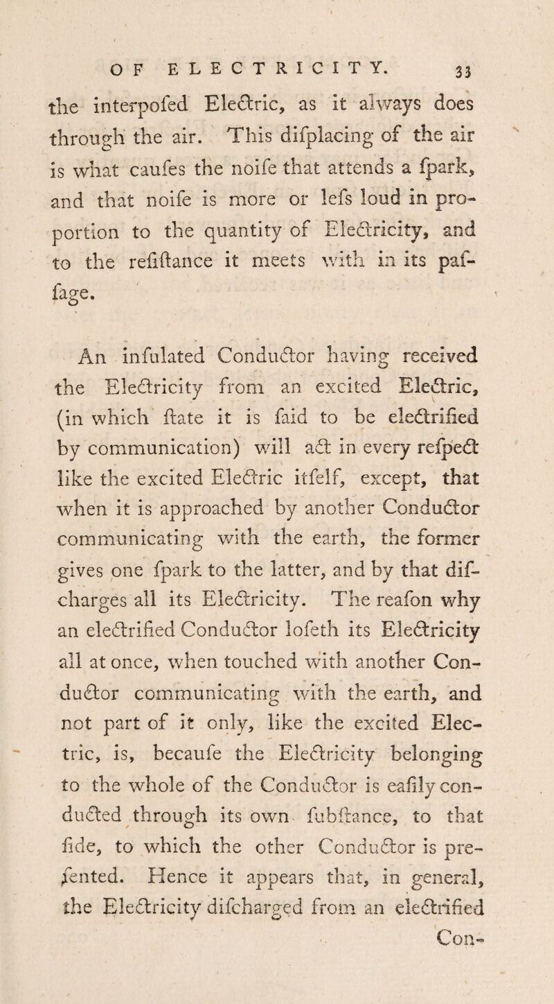 the interpofed EleCtric, as It always does through the air. This difplacing of the air is what caufes the noife that attends a fpark, and that noife is more or lefs loud in pro¬ portion to the quantity of Electricity, and to the refrftance it meets with in its paf- fage. An infulated Conductor having received the EleCtricity from an excited EleCtric, (in which ftate it is faid to be eledtrified by communication) will aCt in every reipeCt like the excited EleCtric itfelf, except, that when it is approached by another Conductor communicating with the earth, the former gives one fpark to the latter, and by that dis¬ charges all its EleCtricity. The reafon why an electrified Conductor lofeth its EleCtricity all at once, when touched with another Con¬ ductor communicating with the earth, and not part of it only, like the excited Elec¬ tric, is, becaufe the EleCtricity belonging to the whole of the Conductor is eafily con¬ ducted through its own fubftance, to that fide, to which the other Conductor Is pre¬ sented. Hence it appears that, in general, the EleCtricity difcharged from an eledtrified Con-