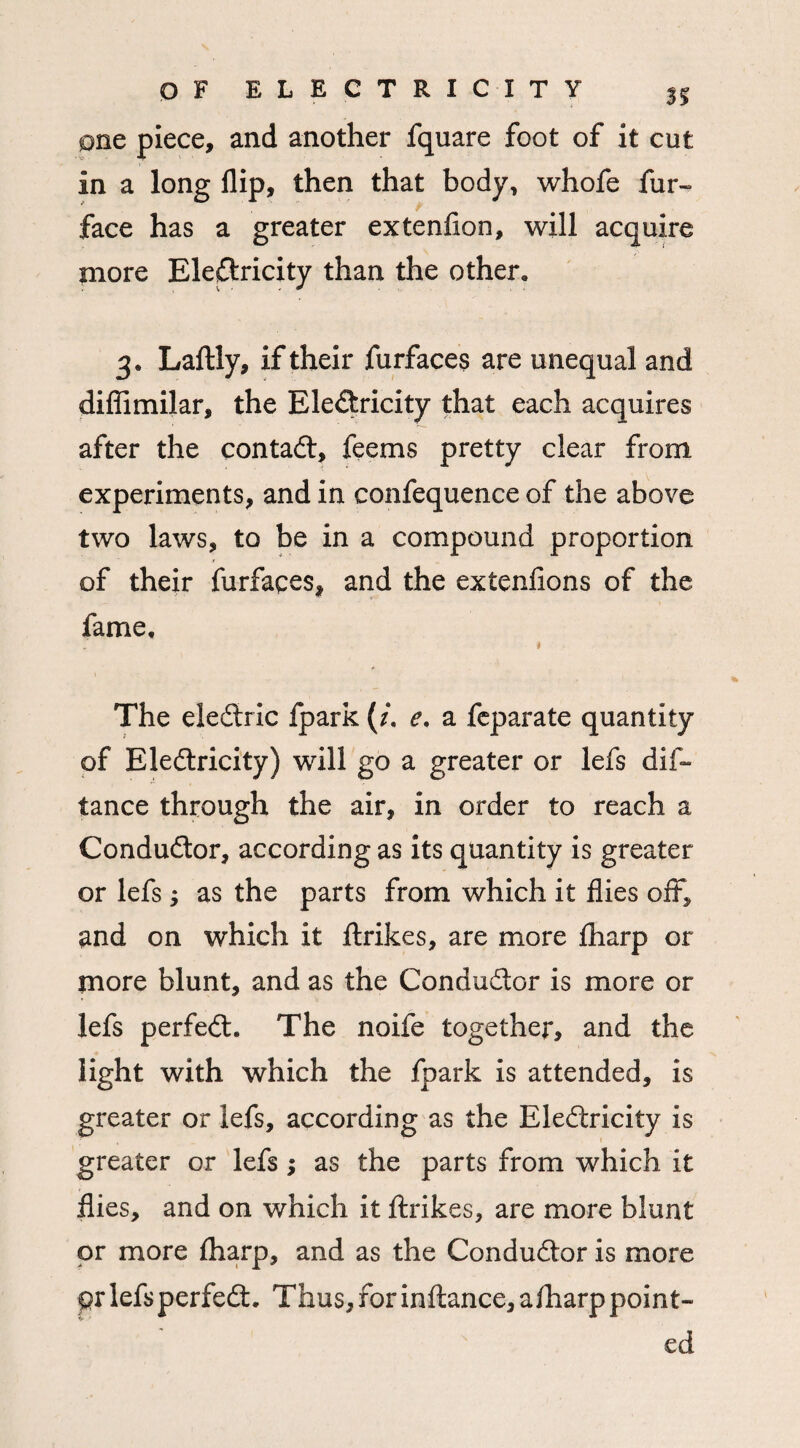 one piece, and another fquare foot of it cut in a long flip, then that body, whofe fur- face has a greater extenlion, will acquire more Electricity than the other, 3. Laftly, if their furfaces are unequal and diffimilar, the EleCtricity that each acquires after the contact, feems pretty clear from experiments, and in confequence of the above two laws, to be in a compound proportion of their furfaces, and the extenlions of the fame, 1 The eleCtric fpark (/. e. a feparate quantity of EleCtricity) will go a greater or lefs dis¬ tance through the air, in order to reach a Conductor, according as its quantity is greater or lefs; as the parts from which it flies oft, and on which it ftrikes, are more fharp or more blunt, and as the Conductor is more or lefs perfect. The noife together, and the light with which the fpark is attended, is greater or lefs, according as the EleCtricity is greater or lefs; as the parts from which it flies, and on which it ftrikes, are more blunt or more fharp, and as the Conductor is more pr lefsperfeCt. Thus, for inftance, afliarppoint¬ ed