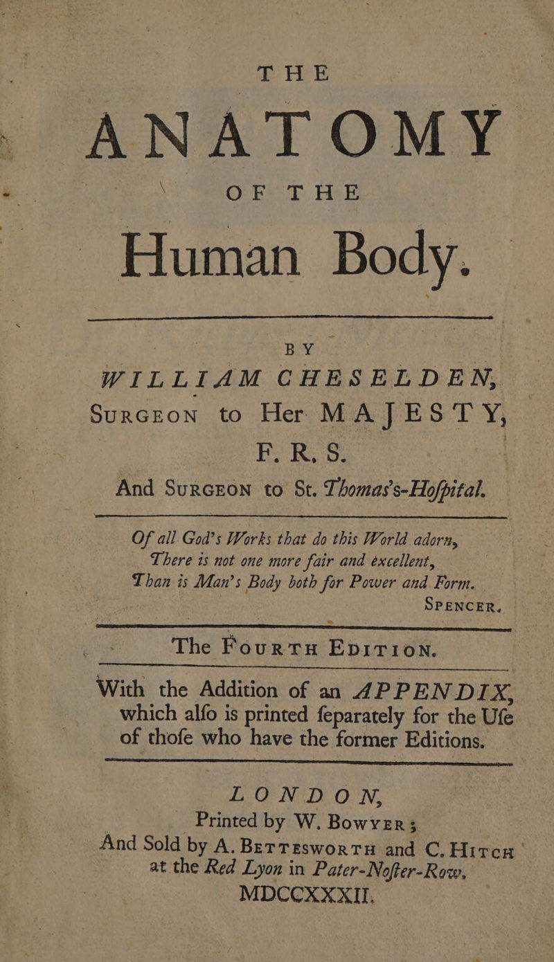 ANATOMY - Human Body. ; BY WILLIAM CHESELDEN, SURGEON to He MAJESTY, EF) ROS, | And Surcron to St. Thomas’s-Hofpital. Of all God’s Works that do this World adorn, There 1s not one more fair and excellent, Than is Man’s Body both for Power and Form. SPENCER. The Fourtu EpirTtion. With the Addition of an APPENDIX, which alfo is printed feparately for the Ufe of thofe who have the former Editions. LONDON, | Printed by W. Bowyer; And Sold by A. Bertrswortu and C.Hitcs at the Red Lyon in Pater-Nofter-Row. MDCCXXXII,