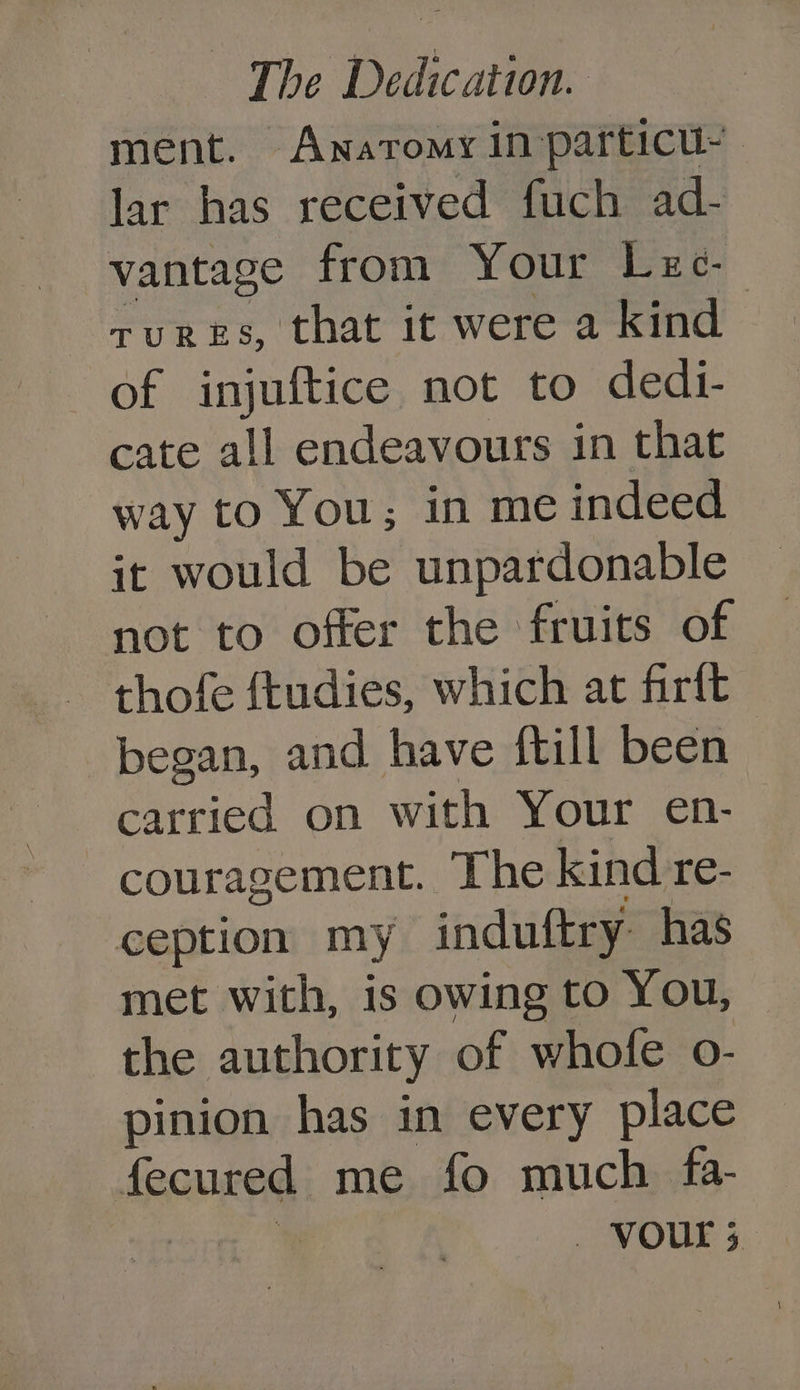 ment. Anatomy in particu- lar has received fuch ad- vantage from Your Lec. tures, that it were a kind of injuftice not to dedi- cate all endeavours in that way to You; in me indeed it would be unpardonable not to offer the fruits of thofe ftudies, which at firft began, and have ftill been carried on with Your en- couragement. The kind re- ception my induftry. has met with, is owing to You, the authority of whole o- pinion has in every place fecured me fo much. fa- — VOUT 5