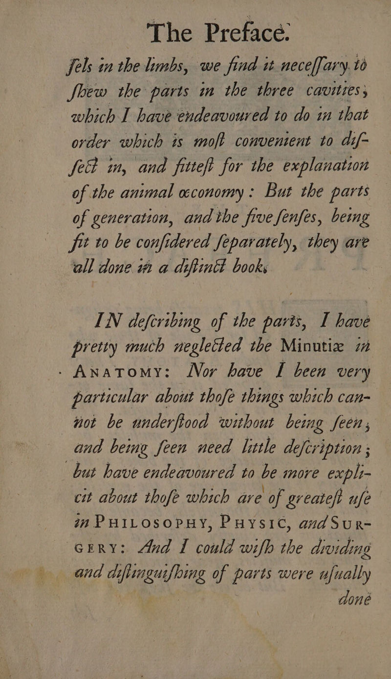 Phe Preface. fels in the limbs, we find it neceffary.t fbew the parts in the three cavities, which I have endeavoured to do i that order which is moft conventent to dif~ fect in, and fitteft for the explanation of the animal wconomy: But the parts of generation, and the five fenfes, beimg fit to be confider ed Separately, ‘eh are all done wa a de flinch books | IN defiribing of the paris, I have pretiy much negletted the Minutie 7m . Anatomy: Nor have I been very particular about thofe things which can- not be underfiood without being feens and being feen need little defeription ; but have endeavoured to be more expli- cit about thofe which are of greateft ufe im PuiLosopuy, Puysic, andSur- (GERRY: And I could wifh the dividing and dt ining of parts were tlieally done