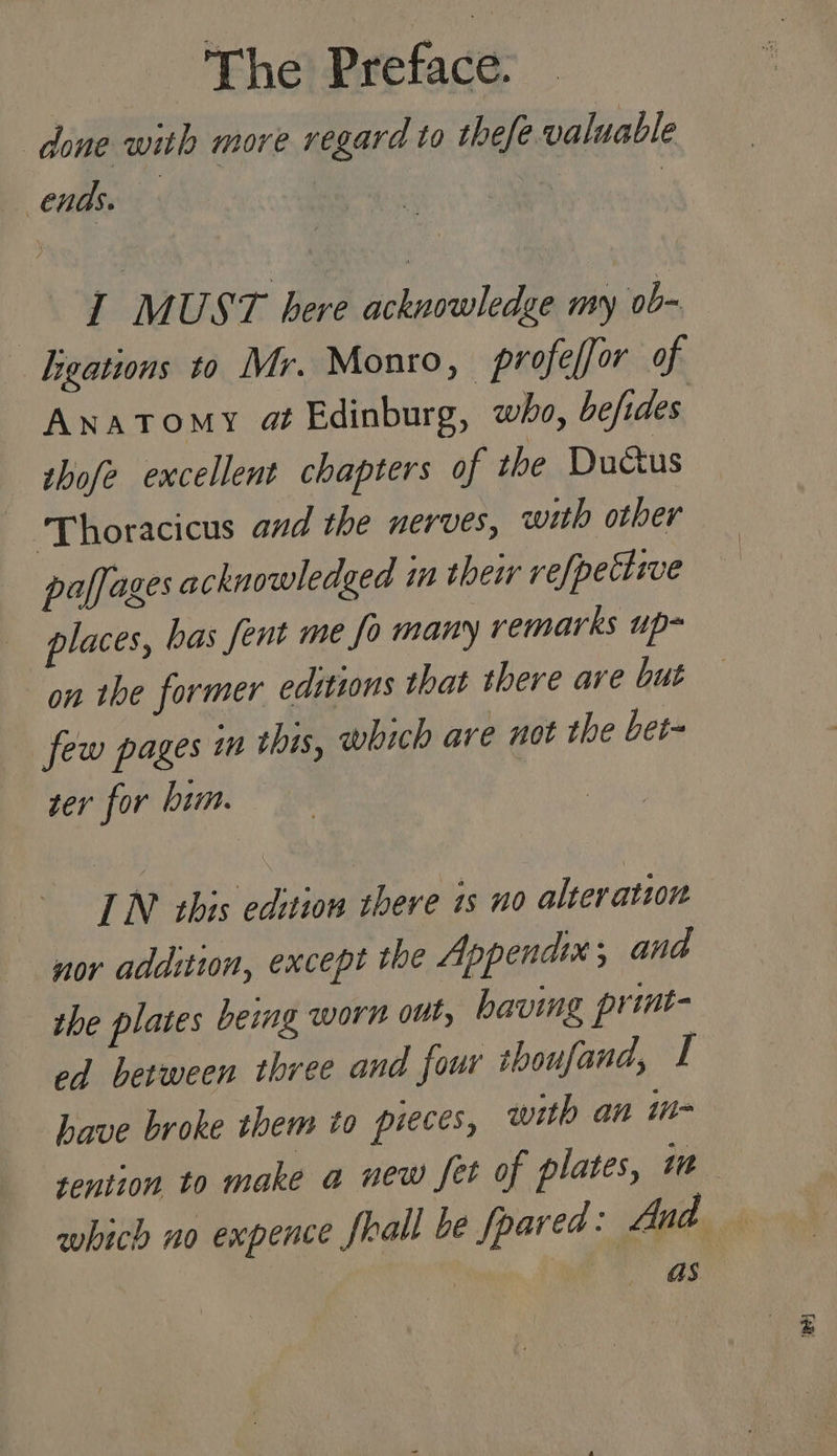 “ Bhel Preface done with more regard to thefe valuable ends. | | I MUST here acknowledge my ob- gations to Mr. Monro, profelfor of Anatomy at Edinburg, who, hefides thofe excellent chapters of the Ductus ‘Thoracicus and the nerves, with other paffages acknowledged in their refpetlive places, bas fent me fo many remarks up~ on the former editions that there ave but few pages in this, which are not the bet- ser for btm. IN this edition there is no alteration nor addition, except the Appendix; and the plates being worn out, having print- ed between three and four thoufand, I have broke them to pieces, with an in- tention. to make a new fet of plates, int as. Ba