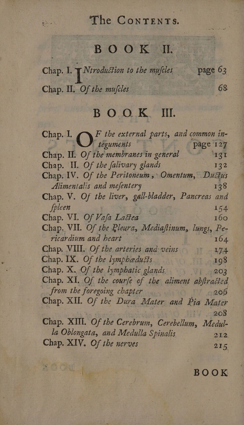 BOOK IL Chap. 1. yNéroduéction to the mufeles page 63, Chap. I. Of the mujfcles ee GS BOOK. II. Chap. I. OF the external parts, and common in- teguments | ‘page: 127 Chap. If. Of the membranes in general Be Chap. oOe the falivary glands 132 | Chap. IV. Of the Peritoneum,*» Omentum, Dudus Alimentalis and mefentery 138 Chap. V. Of the liver, gall- bladder, Pancreas and fpleen ahaa Chap. VI. Of Vafa Laftea 160 Chap. VIL. Of the Pleura, Mediaflinum, lungs, Pe- ricardium and heart 164 Chap. VII. Of the, arteries and: veins La Chap. IX. Of the lympheduéts 198 Chap. X. Of the lymphatic glands. i .g@03 - Chap. XI. Of the courfe of the aliment abjtratted from the foregoing chapter ; 206 Chap. XII. Of the Dugg Mater and Pia Mater 208 Chap. XIU. Of the Cerebrum, Cerebellum, Medul- la Oblongata, and Medulla Spinalis 212 Chap. XIV. Of the nerves 215 ie. he BOOK