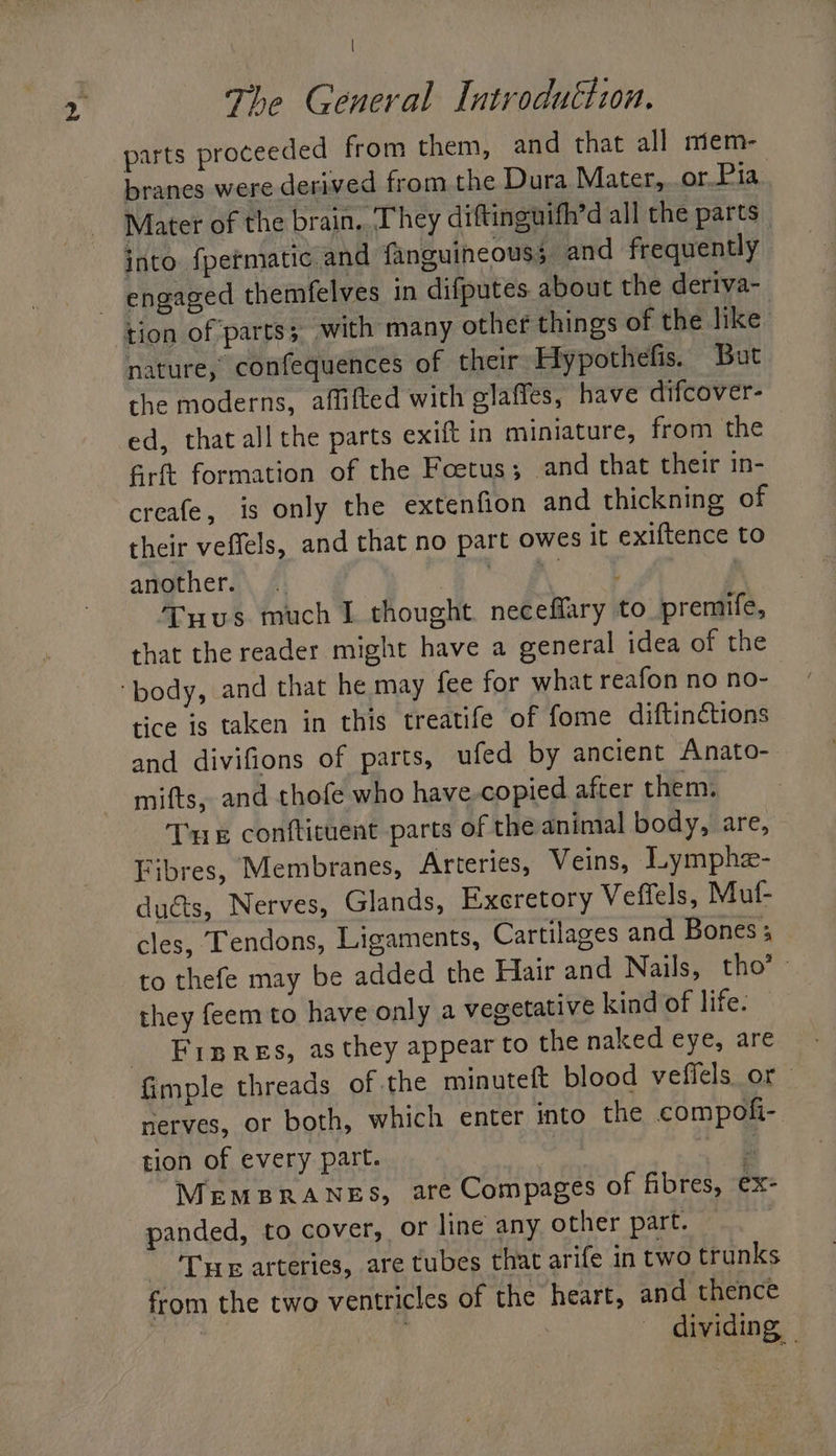 | The General Introduction. parts proceeded from them, and that all miem- branes were derived from the Dura Mater,..or.Pia Mater of the brain. They diftinguifh’d all the parts _ into {permatic and {anguineouss and frequently engaged themfelves in difputes about the deriva- nature, confequences of their Hypothefis. But the moderns, affifted with glaffes, have difcover- ed, that all the parts exift in miniature, from the fGrft formation of the Foetus; and that their in- creafe, is only the extenfion and thickning of their veffels, and that no part owes it exiftence to another. E hae! tees Tuus much I thought neceffary to premife, that the reader might have a general idea of the tice is taken in this treatife of fome diftinctions and divifions of parts, ufed by ancient Anato- mifts, and thofe who have copied after them. Tue conftituent parts of the animal body, are, Fibres, Membranes, Arteries, Veins, Lymphe- ducts, Nerves, Glands, Exeretory Veffels, Muf- cles, Tendons, Ligaments, Cartilages and Bones s to thefe may be added the Hair and Nails, tho’ - they feem to have only a vegetative kind of life. Fipres, as they appear to the naked eye, are nerves, or both, which enter into the compofi- tion of every part. 5 MEMBRANES, are Compages of fibres, ex: panded, to cover, or line any other part. TE arteries, are tubes that arife in two trunks from the two ventricles of the heart, and thence | ! dividing _
