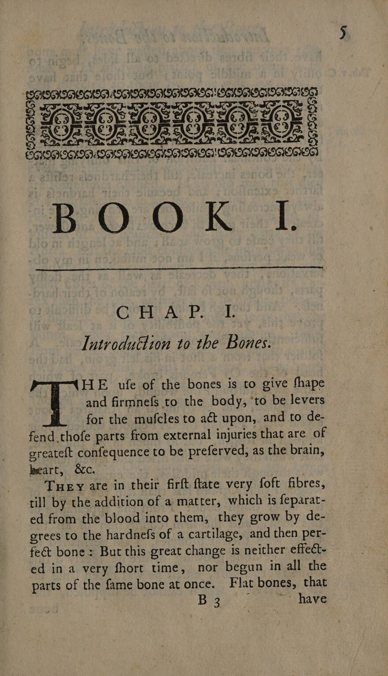 POPE ROE S ORCC: | LEGHEGIOG HII SIG HIGHKGIOGS NICIIGING OROGHIGIE RIO) * | : BO 0 KL COP Bie ea ieke Lutroduéhion to the Bones. T HE ufe of the bones is to give fhape and firmnefs to the body, ‘to be levers for the mufcles to aét upon, and to de- — fend.thofe parts from external injuries that are of sreateft confequence to be preferved, as the brain, lweart, &amp;c. ; Tuey are in their firft ftate very foft fibres, till by the addition of a matter, which is feparat- ed from the blood into them, they grow by de- grees to the hardnefs of a cartilage, and then per- feét bone: But this great change is neither effect- ed in a very fhort time, nor begun in all the parts of the fame bone at once. Flat bones, that Bae. ae Ra eg