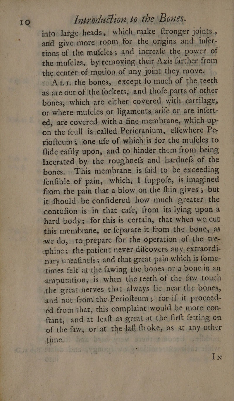 into large heads, which,make ftronger joints, and give more) room for the, origins, and. infer- tions of the mufcles; and increafe the power of the mufcles, by removing, their Axis farther from - Anu the bones, except. fo much of the teeth as-are out of the fockets;..and thofe parts of other bones; which are either covered with cartilage, or where mu(cles or ligaments, arife or are infert- ed, are covered with a fine membrane, which up- on the fcull is called Pericranium, elfewhere Pe- riofteum one ufe of which'is for the mufcles to flide eafily upon, and to hinder them from being lacerated by the roughnefs and hardnefs of the bones. This membrane is faid to be exceeding fenfible of pain, which, I fuppofe, is imagined from the pain that a blow on the fhin gives 5 but it fhould. be confidered, how much. greater the contufion is-in that cafe, from its lying upon a hard body;- for this is certain, that when we cut this membrane, or feparate it from the bone, as nary uneafinefs; and that great pain which is fome- times felt’ at the fawing the bones or a bone in an and not from the Periofteum ; for if it proceed- ed from that, this complaint would be more con- fant, and at leaft as great at the firft fetting on of the faw, or at the daft ftroke, as at any other time. : In