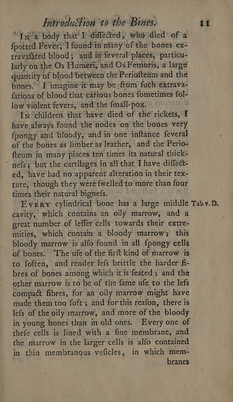 “7g? a “body that! I ‘difleted who° died of 4 ‘fpotted Fever,’ T found in niany of the bones ex- travafated blood ; and i in’ feveral places, particu- latly’ on the Os Hutmeri, and Os Femoris, a large quantity of blood between the Perioftetim and the bones.” I imagine’ it may be from fuch extrava- fations of blood that catious bones fometimes fol- low violent fevers, andthe fmall-pox. In children that’ have’ died ‘of the’ rickets, I have always found ‘the odes on the bones very fpongy and Bloody, and in one inftance feveral of the bones as limber as leather, and the Perio- fteum’ in ‘many places ten times its natural thick-  nefs; but the cartilages in all that. Ihave diffeét- ed, have had no apparent alteration in their tex- ture, though they wéré fwelled to more than four times their aap bignefs. EVERY cylindrical ‘bone has a large middle Tab.v. D. cavity, which contains an oily marrow, and a great number. of leffer cells towards their extre- mities, which contain a bloody marrow; this bloody marrow is alfo found in all fpongy cells of bones. The'ufe of the firft kind of marrow ‘jis to foften, and render lefs brittle the harder fi- bres of bones among which it is feated ; and the other marrow is to be of the fame ufe to the lefs compact fibres, for an oily marrow ‘might have made them too foft; and for this reafon, there is lefs of the oily marrow, and more of the bloody in young bones than in old ones. Every one of thefe cells 1s lined with a fine membrane, and the marrow in the larger cells is alfo contained in thin membranous Seneles: in which mem- Eres es ‘f branes