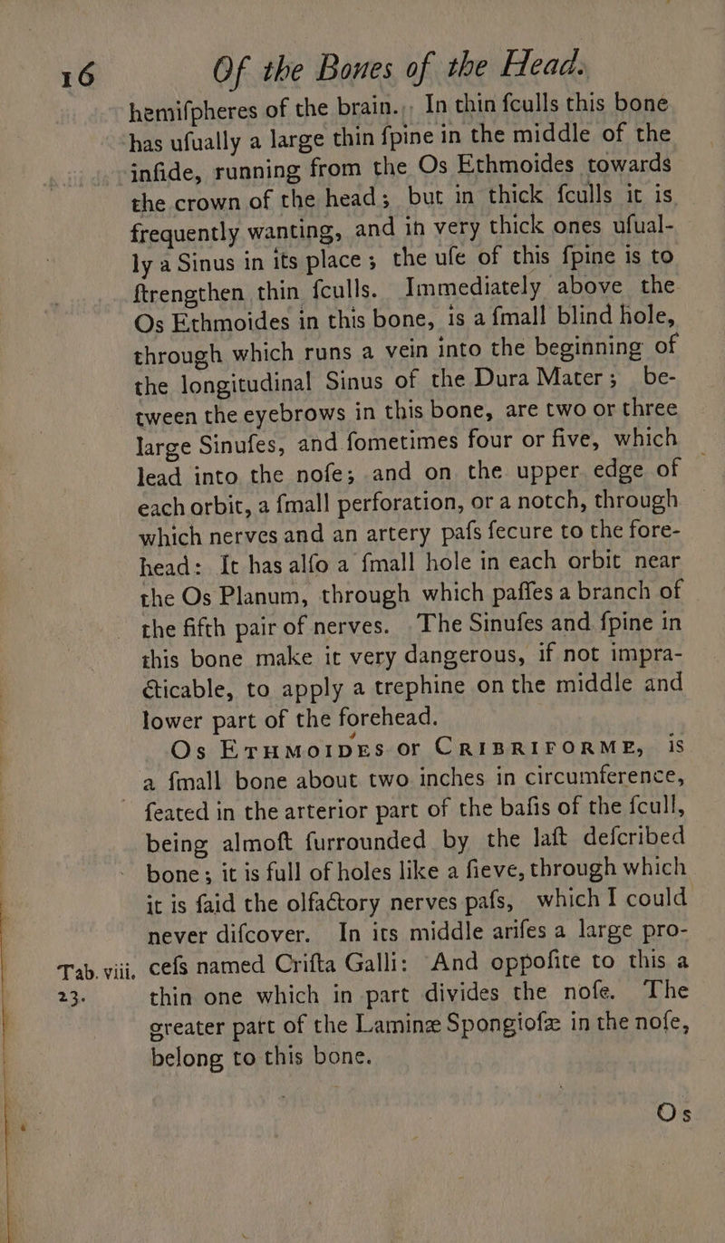 } L 16 Of the Bones of the Head. hemifpheres of the brain.,, In thin feulls this bone has ufually a large thin fpine in the middle of the the crown of the head; but in thick fculls it is frequently wanting, and in very thick ones ufual- ly a Sinus in its place ; the ufe of this fpine is to ftrengthen thin {culls. Immediately above the Os Ethmoides in this bone, is a {mall blind hole, through which runs a vein into the beginning of the longitudinal Sinus of the Dura Mater; __be- tween the eyebrows in this bone, are two or three large Sinufes, and fometimes four or five, which | lead into the nofe; and on the upper edge of each orbit, a fmall perforation, or a notch, through which nerves and an artery pafs fecure to the fore- head: It has alfo a fmall hole in each orbit near the Os Planum, through which paffes a branch of the fifth pair of nerves. The Sinufes and {pine in this bone make it very dangerous, if not impra- éticable, to apply a trephine on the middle and lower part of the forehead. | Os EruMoIpeEs or CRIBRIFORME, is Tab. Viil. o8. feated in the arterior part of the bafis of the fcull, being almoft furrounded by the laft defcribed bone; it is full of holes like a fieve, through which it is faid the olfactory nerves pafs, which I could never difcover. In its middle arifes a large pro- cefs named Crifta Galli: And oppofite to this a thin one which in part divides the nofe. The sreater part of the Lamine Spongiofz in the nofe, belong to this bone. Os