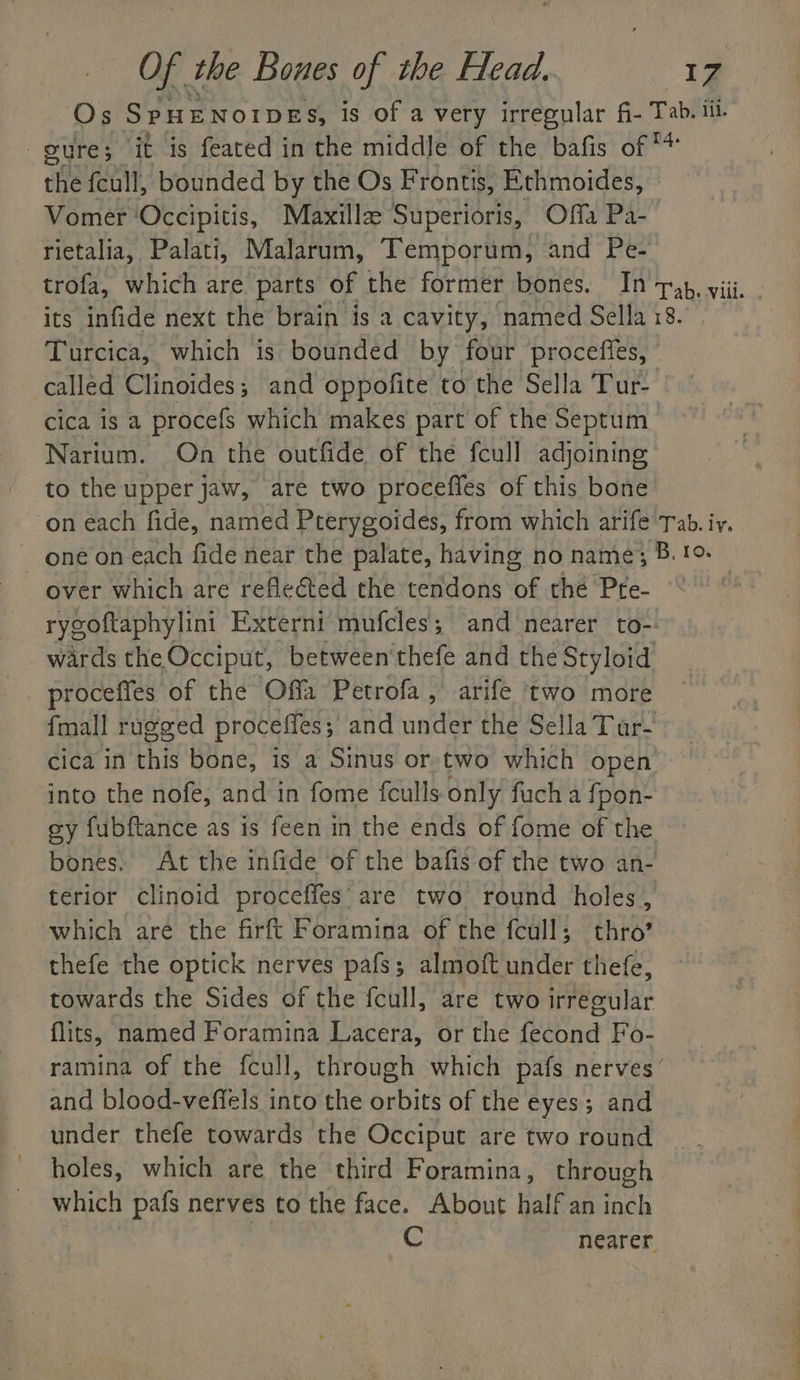 Os S PHENOIDES, is of a very irregular fi- Tab. iil. gure; it is feated in the middle of the bafis of ** the fcull, bounded by the Os Frontis, Ethmoides, Vomer ‘Occipitis, Maxillaz Superioris, Offa Pa- rietalia, Palati, Malarum, Temporum, and Pe- trofa, which are parts of the former bones. In pap, viii. ; its infide next the brain is a cavity, named Sella 18. Turcica, which is bounded by four procefies, | called Clinoides,; and oppofite to the Sella Tur- cica is a procefs which makes part of the Septum Narium. On the outfide of the fcull adjoining to the upper jaw, are two proceffes of this bone on each fide, named Pterygoides, from which arife Tab. iy. ~ one on each fide near the palate, having no name; B. !9- over which are reflected the tendons “of the Pre- rygoftaphylini Externi mufcles; and nearer to- wards the Occiput, between'thefe and the Styloid proceffes of the Offa Petrofa , arife ‘two more {mall rugged proceffes ; and under the Sella Tar- cica in this bone, is a Sinus or two which open into the nofe, and in fome fculls only fuch a fpon- ey fubftance as is feen in the ends of fome of the bones. At the inftde of the bafis of the two an- terior clinoid proceffes’ are two round holes, which are the firft Foramina of the fcull; thro’ thefe the optick nerves pafs; almoft under thefe, towards the Sides of the fcull, are two irregular flits, named Foramina Lacera, or the fecond Fo- ramina of the fcull, through which pafs nerves’ and blood-veffels into the orbits of the eyes; and under thefe towards the Occiput are two round holes, which are the third Foramina, through which pafs nerves to the face. About half an inch Cbs nearer