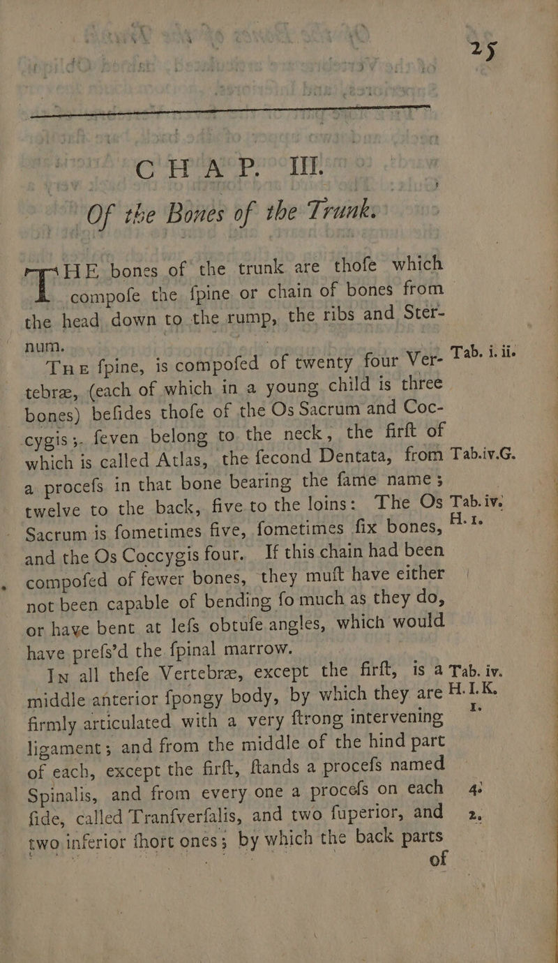 4 mpitaF bones of the trunk are thofe which 4 compofe the {pine or chain of bones from > the head down to the rump, the ribs and Ster- num. | pene neh Tne fpine, is compofed of twenty four Ver- tebrz, (each of which in a young child is three bones) befides thofe of the Os Sacrum and Coc- cygis;. feven belong to. the neck, the firft of which is called Atlas, the fecond Dentata, from Tab.iv.G. a procefs in that bone bearing the fame name 3 | twelve to the back, five. to the loins: The Os Tab.iv. - Sacrum is fometimes five, fometimes fix bones, ai and the Os Coccygis four. If this chain had been compofed of fewer bones, they muft have either not been capable of bending fo much as they do, or haye bent at lefs obtufe angles, which would have prefs’d the fpinal marrow. : In all thefe Vertebra, except the firft, is a Tab. iv. middle anterior fpongy body, by which they are H.1LK, firmly articulated with a very {trong intervening ligament; and from the middle of the hind part of each, except the firft, ftands a procefs named Spinalis, and from every one a procefs on each 4. fide, called Tranfverfalis, and two fuperior, and 2, two inferior fhort ones; by which the back parts i aa CUR as ar of Tab. i. ii.