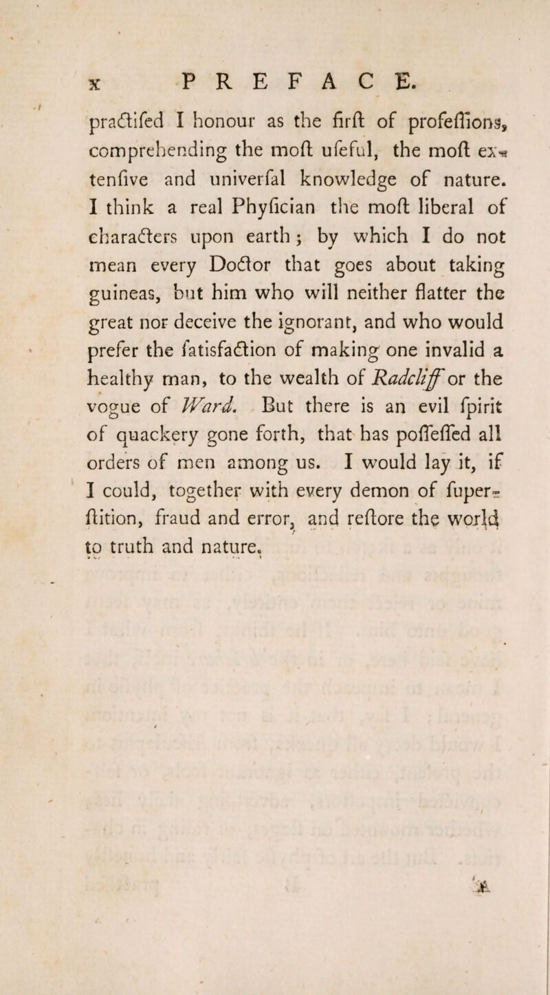 pradifcd I honour as the firft of profeflions, comprehending the mofl; ufeful, the mofi; ex^ tenfive and univerfal knowledge of nature. I think a real Phyfician the mofl liberal of characters upon earth; by which I do not mean every Doftor that goes about taking guineas, but him who will neither flatter the great nor deceive the ignorant, and who would prefer the fatisfadion of making one invalid a healthy man, to the wealth of Radcliff or the vogue of Ward, But there is an evil fpirit of quackery gone forth, that has poflelTcd all orders of men among us. I would lay it, if I could, together with every demon of fuper- ftition, fraud and error, and reflore the woild to truth and nature.