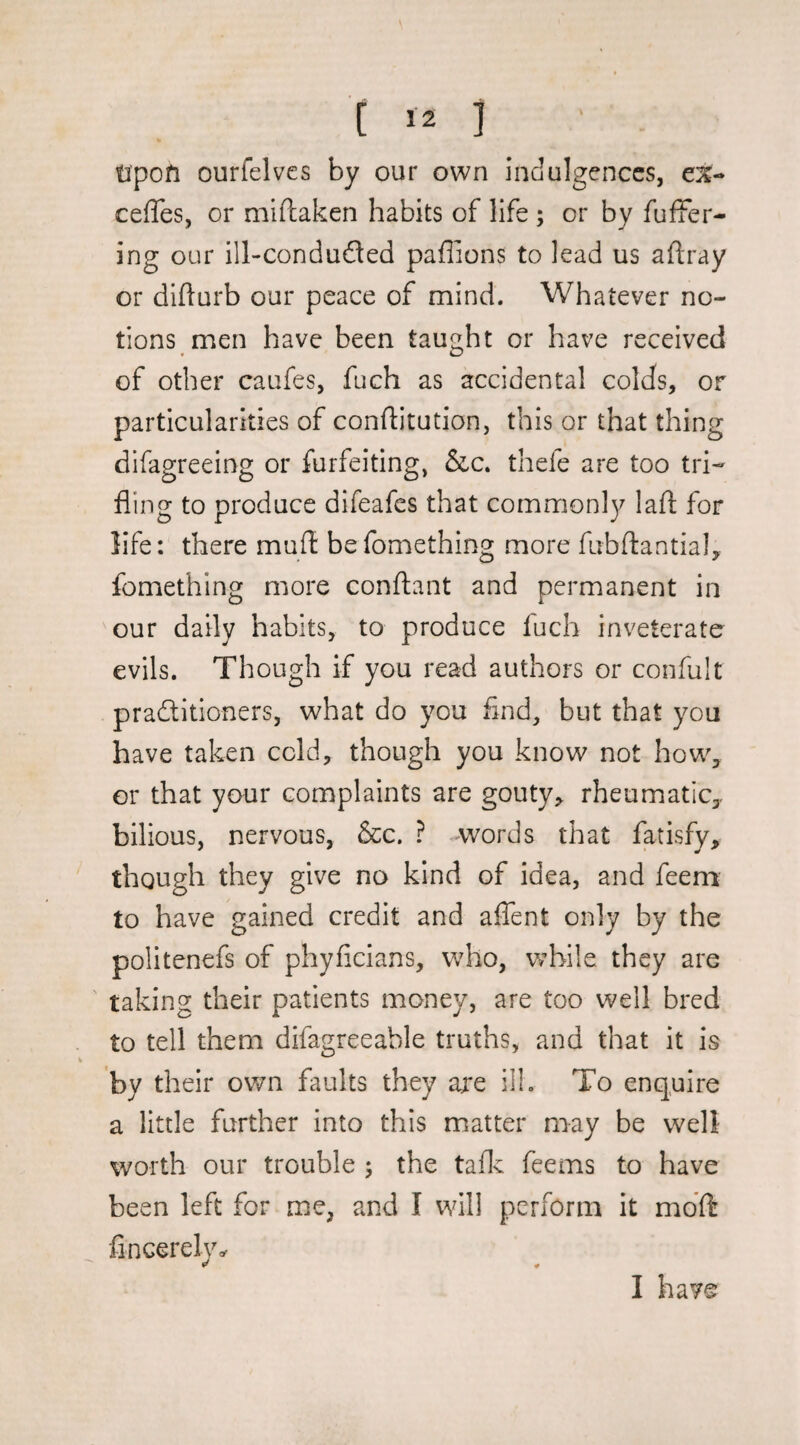 tipofi ourfelves by our own indulgences, e%- ceffes, or miftaken habits of life ; or by fufFer- ing our ill-condudled paflions to lead us aftray or dlfturb our peace of mind. Whatever no¬ tions men have been taught or have received of other caufes, fuch as accidental colds, or particularities of conftitution, this or that thing difagreeing or furfeiting, &c. thefe are too tri¬ fling to produce difeafes that commonly lafl; for life: there mufl befomething more fubftantialy fomething more conftant and permanent in our daily habits, to produce fuch inveterate evils. Though if you read authors or confult practitioners, what do you find, but that you have taken cold, though you know not how, or that your complaints are gouty^ rheumatic, bilious, nervous, &c. ? Avords that fatisfy, though they give no kind of idea, and feeni to have gained credit and affent only by the politenefs of phyficians, who, while they are ' taking their patients money, are too well bred to tell them difagreeable truths, and that it is by their own faults they are ill. To enq.uire a little further into this matter may be well- worth our trouble 5 the taflv feems to have been left for me, and I will perform it mdft fincerely^ I have