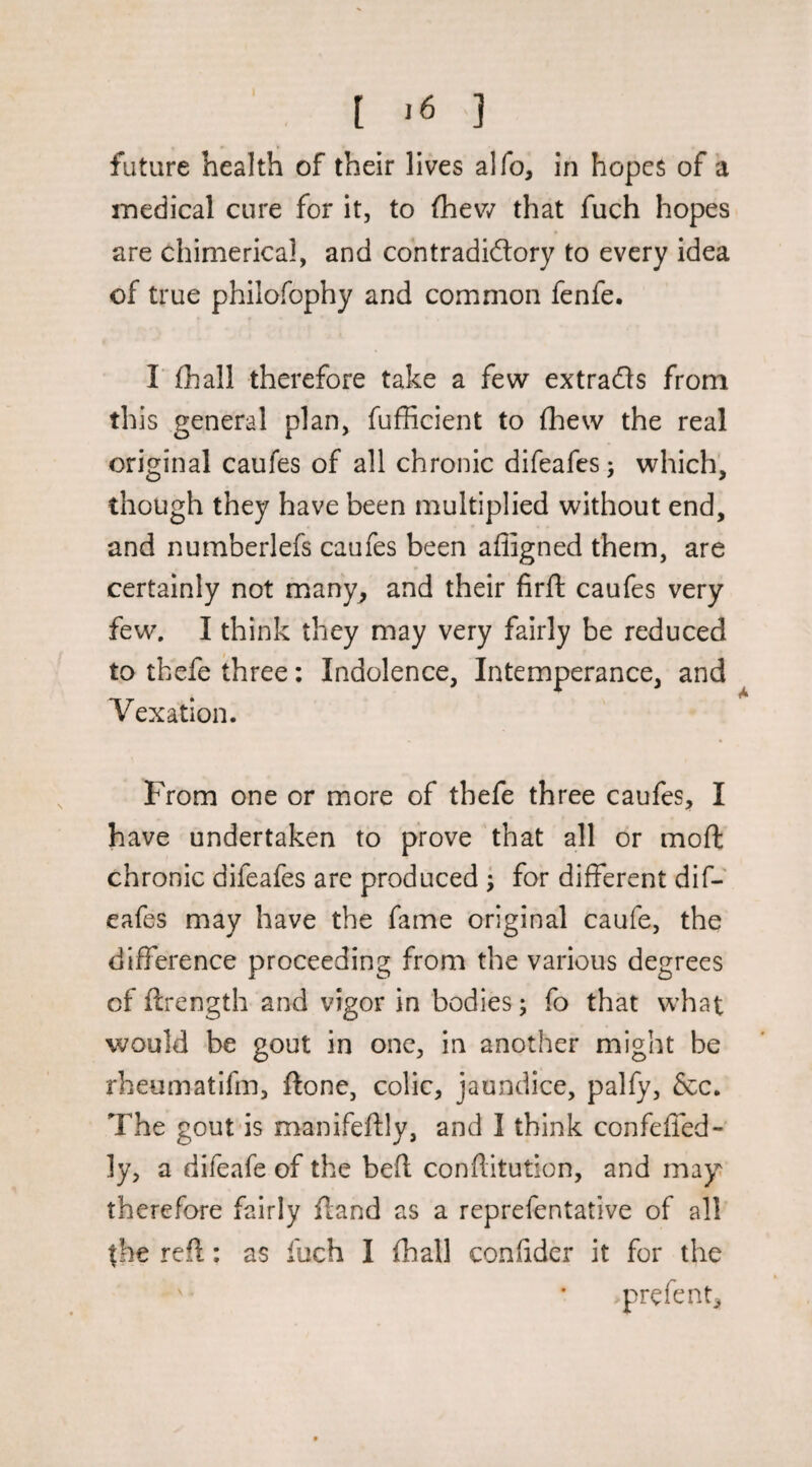 [ ,6 ] future health of their lives alfo, in hopes of a medical cure for it, to (hev/ that fuch hopes are chimerical, and contradictory to every idea of true philofophy and common fenfe. r (hall therefore take a few extracts from this general plan, fufficient to (hew the real original caufes of all chronic difeafcs; which, though they have been multiplied without end, and numberlefs caufes been afligned them, are certainly not many^ and their firft caufes very few, I think they may very fairly be reduced to tbefe three: Indolence, Intemperance, and Vexation. From one or more of thefe three caufes, I have undertaken to prove that all or moft chronic difeafes are produced • for different dif- eafes may have the fame original caufe, the difference proceeding from the various degrees of ftrength and vigor in bodies; fo that what would be gout in one, in another might be rheumatifm, ftone, colic, jaundice, palfy, &c. The gout-is manifeftly, and I think confeffed- ly, a difeafe of the bed conflitution, and mayi therefore fairly ffand as a reprefentative of all the red: as fuch I (hall condder it for the prefent.