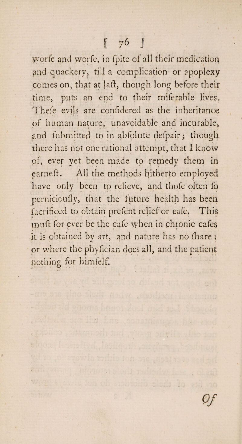 jiyorfe and worfe, in fpite of all their medication find quackery^ till a complication or apoplexy comes on, that at lafl:, though long before their time, puts an end to their miferable lives. Thefe evils are confidered as the inheritance of human nature, unavoidable and incurable, and fubmitted to in abfplute defpair^ though there has not one rational attempt, that I know of, ever yet been made to remedy them in earneft. All the methods hitherto employed have only been to relieve, and thofe often fo pernicioufly, that the future health has been facrificcd to obtain prefent relief or eafe. This mufi: for ever be the cafe Vvdien in chronic cafes t , V t it is obtained by art, and nature has no fliare : ' or where the phyfician does all, and the patient nothino; for himfelf. Of