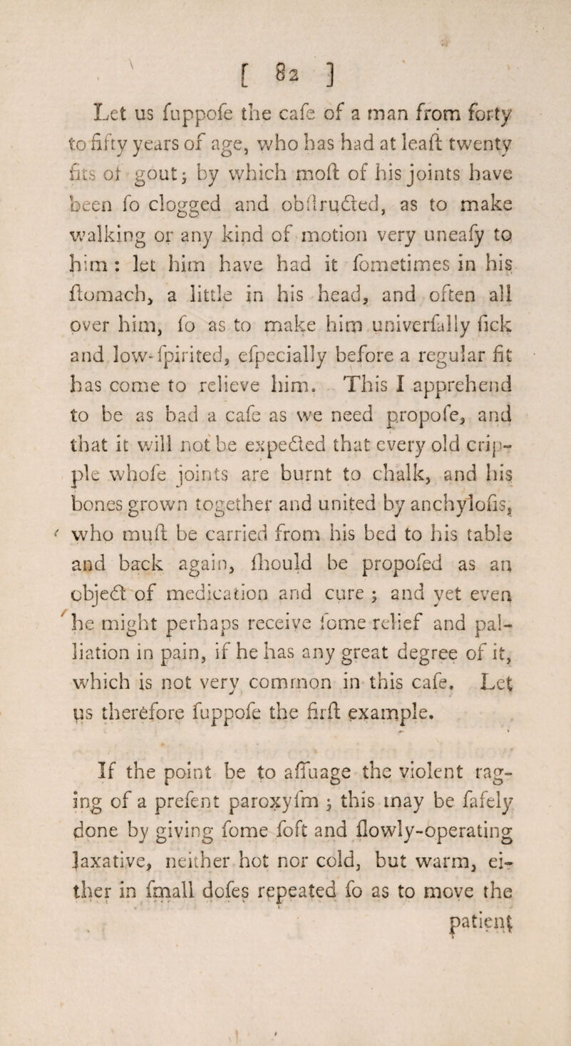 Let us fuppofe the cafe of a man from forty to fifty years of age, who has had at leaft twenty fits ot goutj by which moft of his joints have been fo clogged and obflrufled, as to make walking or any kind of'motion very uneafy to him : let him have had it fometimes in his flumach, a little in his head, and often all over him, fo as to make him univerfally fick and low-fpirited, efpccially before a regular fit has come to relieve him. This I apprehend to he as bad a cafe as we need propofe, and that it v;ill not be expefted that every old crip“ pie whofe joints are burnt to chalk, and hi$ bones grown together and united by anchylofis, who mufi: be carried from his bed to his table and back again, fliould be propofed as an objedl of medication and cure; and yet even he might perhaps receive lome relief and pal¬ liation in pain, if he has any great degree of it, which is not very common in this cafe. Let us therefore fuppofe the firfl example. If the point be to affuage the violent rag¬ ing of a prefent paroxylm ; this may be fafely done by giving feme foft and flowly-operating .laxative, neither hot nor cold, but warm, ei«r ther in fmall dofes repeated fo as to move the