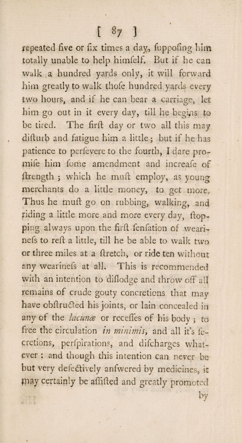 repeated five or fix times a day, fuppofing him totally unable to help himfelf. But if he can walk a hundred yards only, it will forward him greatly to walk thofe hundred, yards every two hours, and if he can bear a carnage, let him go out in it every day, till he begiiis to be tired. The firfl day or two all this may diftuib and fatigue him a little; but if he has patience to perfevere to the fourth, I dare pro- mife him fome amendment and increafe of firength ; which he mufi: employ, as young merchants do a little money, to get more. Thus he mufi: go on rubbing, walking, and fiding a little more and more every day, fiop- ping always upon the firfi fenfation of weari- nefs to reft a little, till he be able to walk two or three miles at a ftretch, or ride ten without any wearinefs at all. This is recommended with an intention to diilodge and throw off all remains of crude gouty concretions that may have obfiruded his joints, or lain concealed in any of the lacunce or receffes of his body ; to free the circulation in minimisy and all ifs fc~ cretions, perfpirations, and difchargcs what¬ ever ; and though this intention can never be but very defectively anfwered by medicines, it piay certainly be affified and greatly promoted by