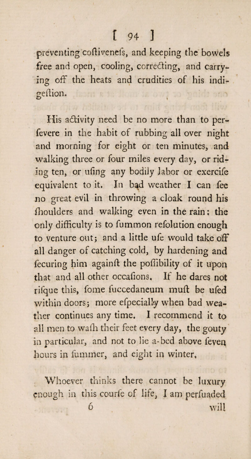 preventing coftivenefs, and keeping the bowels free and open, cooling, correcting, and carry¬ ing off the heats and crudities of his indi- geftion, £) t His activity need be no more than to per- fevere in the habit of rubbing all over night and morning for eight or ten minutes, and walking three or four miles every day, or rid¬ ing ten, or ufing any bodily labor or exercife equivalent to it. In bad weather I can fee no great evil in throwing a cloak round his flioulders and walking even in the rain; the only difficulty is to fummon refolution enough to venture out; and a little ufe would take off all danger of catching cold, by hardening and fecuring him againfl: the poffibility of it upon that and all other occafions. If he dares not rifque this, foine fuccedaneurn muft be ufed v/ithin doors; more efpecially when bad wea¬ ther continues any time. I recommend it to all men to wafh their feet every day, the gouty in particular, and not to lie a-bed above feveq hours in fummer, and eight in winter, Whoever thinks there cannot be luxury enough in this courfe of life, I am perfuaded 6 will