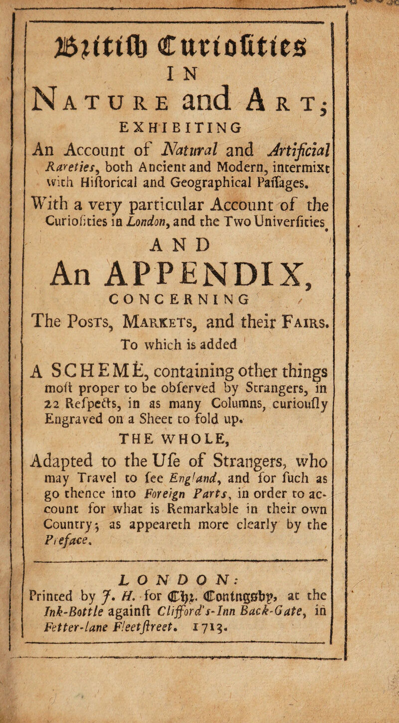 ■ Cttriolities Nature and A r EXHIBITING An Account of Natural and Artificial Rarefies^ both Ancient and Modern, intermixt with Hiftorical and Geographical PaiTages. With a very particular Account of the Curiofities m London^ and the Two Univerfities^ AND An APPENDIX, CONCERNING The Posts, Markets, and their Fairs. To which is added A SCHEME, containing other things moft proper to be obferved by Strangers, in 22 Refpefts, in as many Columns, curioufly Engraved on a Sheet to fold up. THE WHOLE, Adapted to the Ufe of Strangers, who may Travel to fee England^ and for fuch as go thence into Foreign Parts, in order to ac¬ count for what is Remarkable in their own Country 5 as appeareth more clearly by the Preface, LONDON: Printed by H. for Contngsbp* at the Ink-Bottle againfl Clifford's-Inn Back-Gate^ in Fetter-lane F!eetfireet» 171^. ■