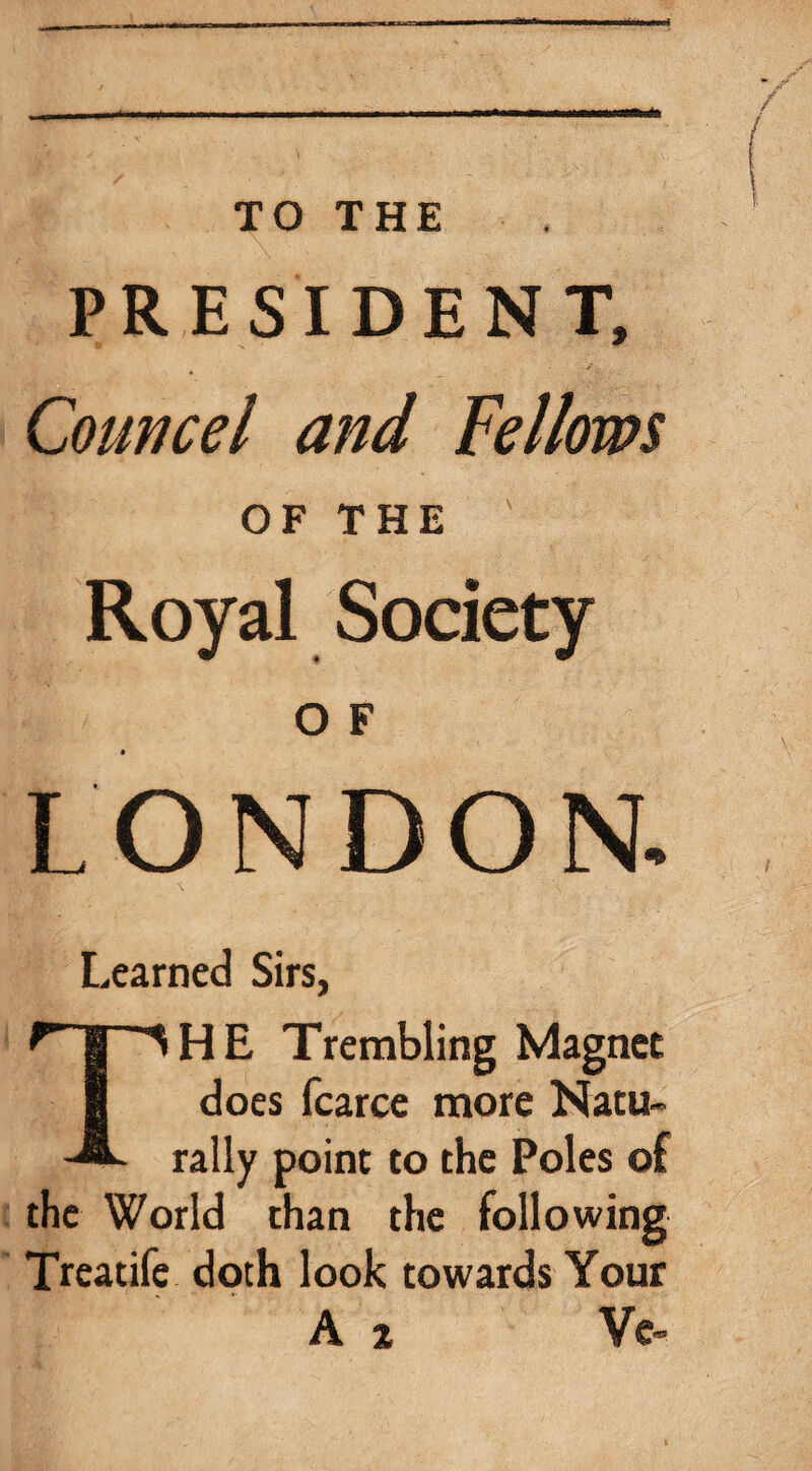 TO THE PRESIDENT, Councel and Fellows OF THE Royal Society O F LONDON. Learned Sirs, The Trembling Magnet does fcarce more Natu¬ rally point to the Poles of the World than the following Trcatife doth look towards Your A % Ve-