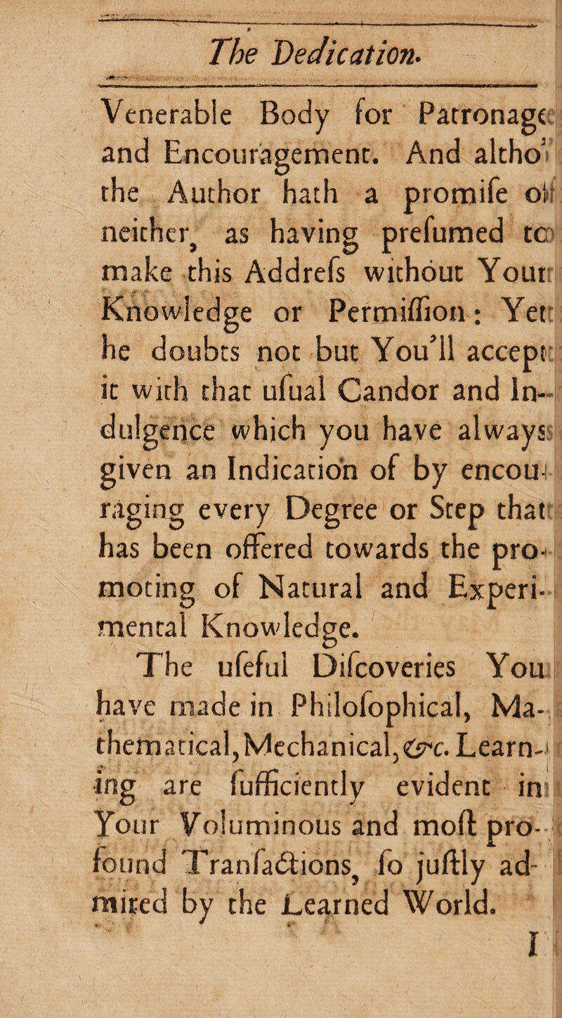 Venerable Body for Patronage; and Encouragement. And altho’i the Author hath a promife oJt neither, as having prefumed tc^ make this Addrefs without Your Knowledge or Permiflion: Yet; he doubts not but You’ll accept' it with that ufual Candor and In-- du! gerice which you have always; given an Indication of by encoui raging every Degree or Step that' has been offered towards the pro¬ moting of Natural and Experi¬ mental Knowledge. The ufeful Difeoveries You have made in Philofophical, Ma¬ thematical,Mechanical,(6^c. Learn-' • ^ \ ing are rumciently evident in Your Voluminous and moft pro¬ found Tranfadtions, fo juftly ad¬ mired by the Learned World.