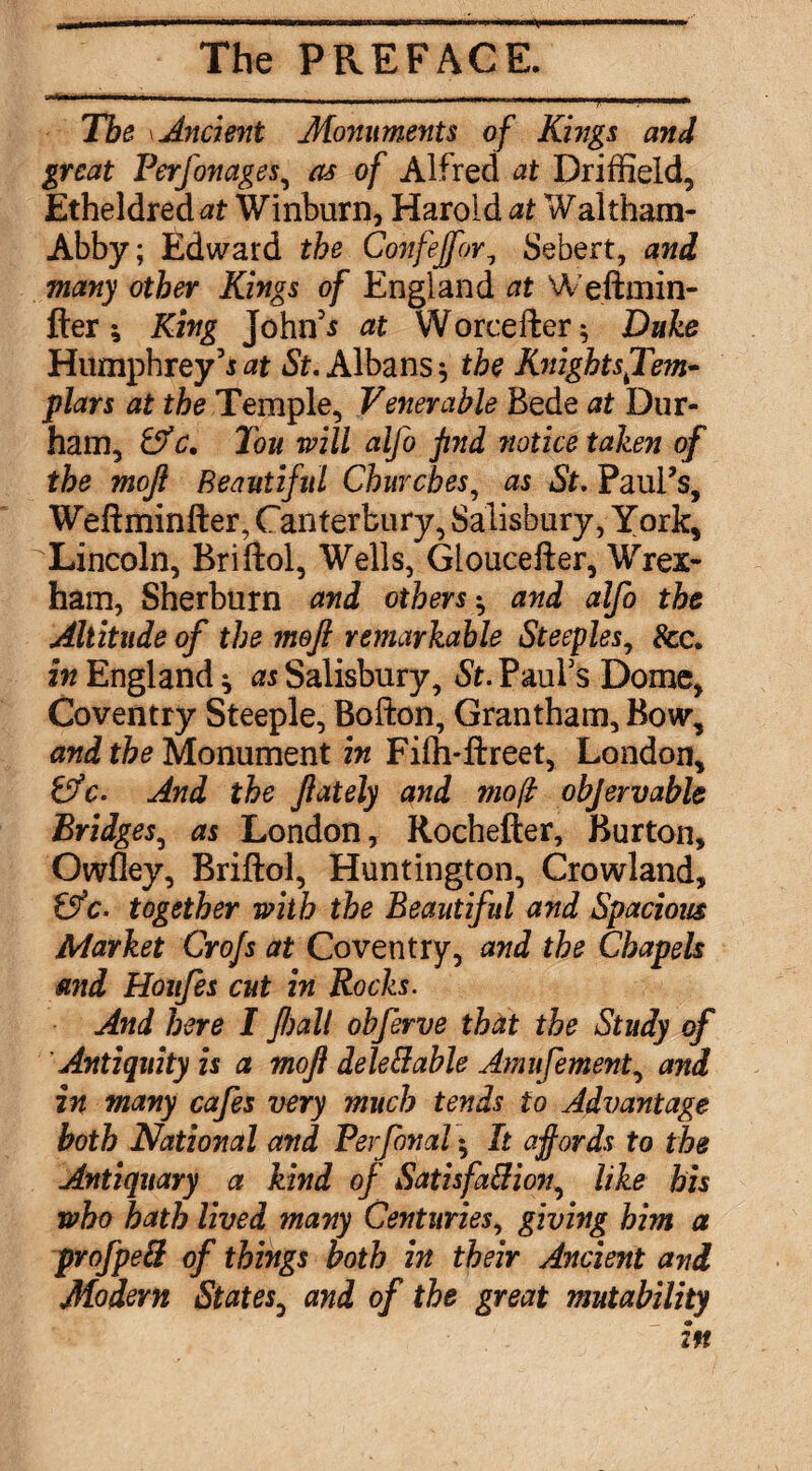 The \ Ancient Monuments of Kings and great Perfonages^ as of Alfred at Driffield, Etheldredat Winburn, Harold at Waltham- Abby; Edward the Confejfor^ Sebert, and many other Kings of England at Weftmin- fter 5 King John'^ at Worcefter*, Duke Humphrey’i5?. Albans^ the KmghtsJ'em* plars at the Temple, Venerable Bede at Dur¬ ham, ^c. Ton will alfo find notice taken of the mojl Beautiful Churches^ as St, PauFs, Weftminfter, Canterbury, Salisbury, York, ^Lincoln, Briftol, Wells, Gloucefter, Wrex¬ ham, Sherburn and others-^ and alfo the Altitude of the meft remarkable Steeples^ See. in England ^ as Salisbury, St. PauFs Dome, Coventry Steeple, Bofton, Grantham, Bow, and the Monument in Fiffi-ftreet, London, tfc. And the ftately and moll objervable Bridges^ as London, Rochefter, Burton, Owfley, Briftol, Huntington, Crowland, tffc. together with the Beautiful and Spacious Market Crojs at Coventry, and the Chapels and Hoiifes cut in Rocks. And here I fall ohferve that the Study of Antiquity is a mofi deleBahle Amufement.^ and in many cafes very much tends to Advantage both National and Perfonal ^ It affords to the Antiquary a kind of Satisfa&ion^ like his who hath lived many Centuries., giving him a profpeS of things both in their Ancient and Modern States^ and of the great mutability in