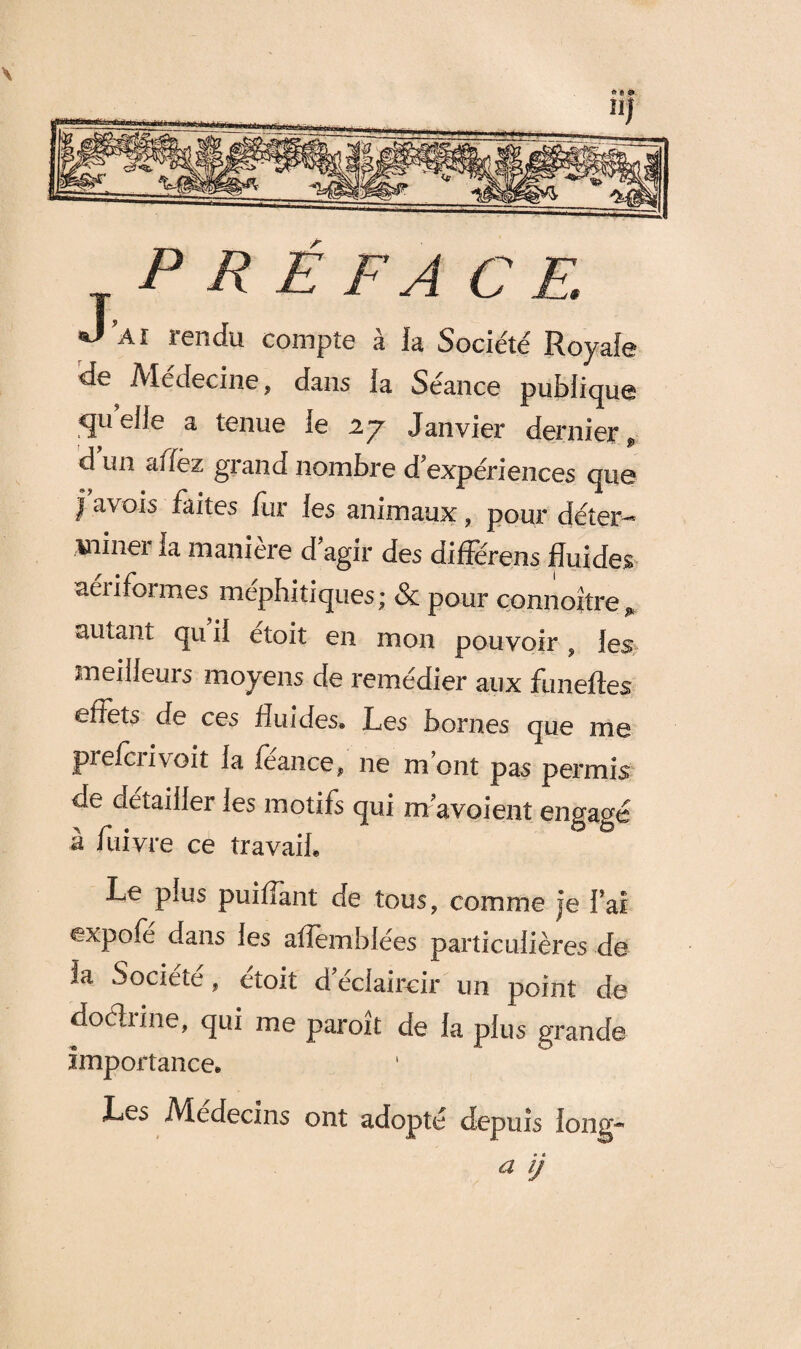 s P R É F A CE. J’ai rendu compte à la Société Royale de Médecine, dans la Séance publique quelle a tenue ie 2.7 Janvier dernier d un a fiez giand nombre d expériences cpi0 | a\ ois faites fur les animaux , pour déter-* miner ia manière d agir des différens fluides aéiiformes méphitiques; & pour connoitre^ autant qu il etoit en mon pouvoir , les meilleurs moyens de remédier aux funeftes effets de ces fluides. Les bornes que me piefciivoit la fèance, ne mont pas permis de détailler les motifs qui m'avoient engagé à fuivre ce travail. Le plus puiflant de tous, comme je Fai expofe dans les aflemblées particulières de la Société, étoit d'éclaircir un point de doéhine, qui me paroît de la plus grande Importance, Les Médecins ont adopté depuis long-’