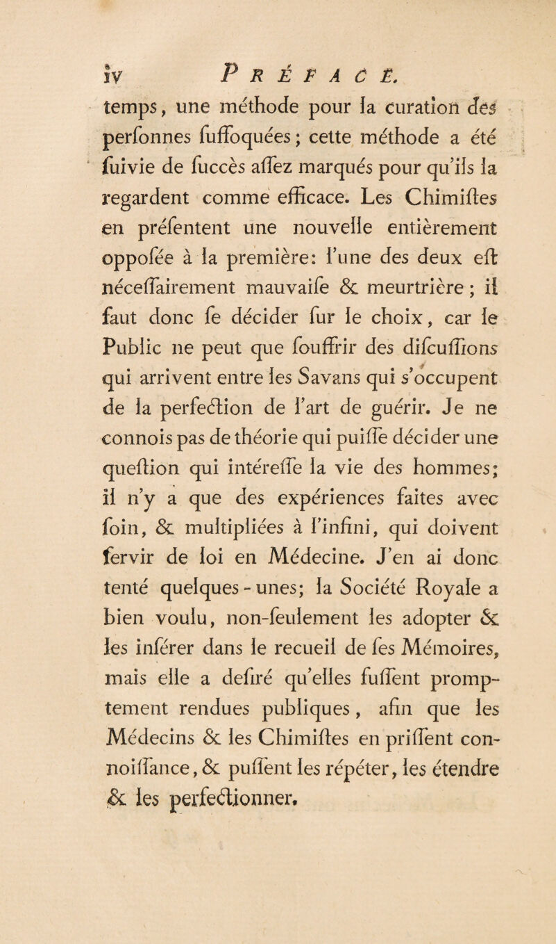 temps, une méthode pour la curation des perfonnes fuffoquées ; cette méthode a été fuivie de fuccès affez marqués pour qu’ils ia regardent comme efficace. Les Chimifîes en préfentent une nouvelle entièrement oppofée à la première: Tune des deux eft nécefTairement mauvaife & meurtrière ; il faut donc fe décider fur le choix, car le Public ne peut que fouffrir des difcuffions qui arrivent entre les Savans qui s’occupent de la perfection de fart de guérir. Je ne connois pas de théorie qui puiffe décider une quefiion qui intérelfe la vie des hommes; il n’y a que des expériences faites avec foin, & multipliées à l’infini, qui doivent fervir de loi en Médecine. J’en ai donc tenté quelques - unes; la Société Royale a bien voulu, non-feulement les adopter & les inférer dans le recueil de fes Mémoires, mais elle a defiré qu’elles fuffient promp¬ tement rendues publiques, afin que les Médecins & les Chimiftes en priffient con~ noilfance, & puffent les répéter, les étendre & les perfectionner.