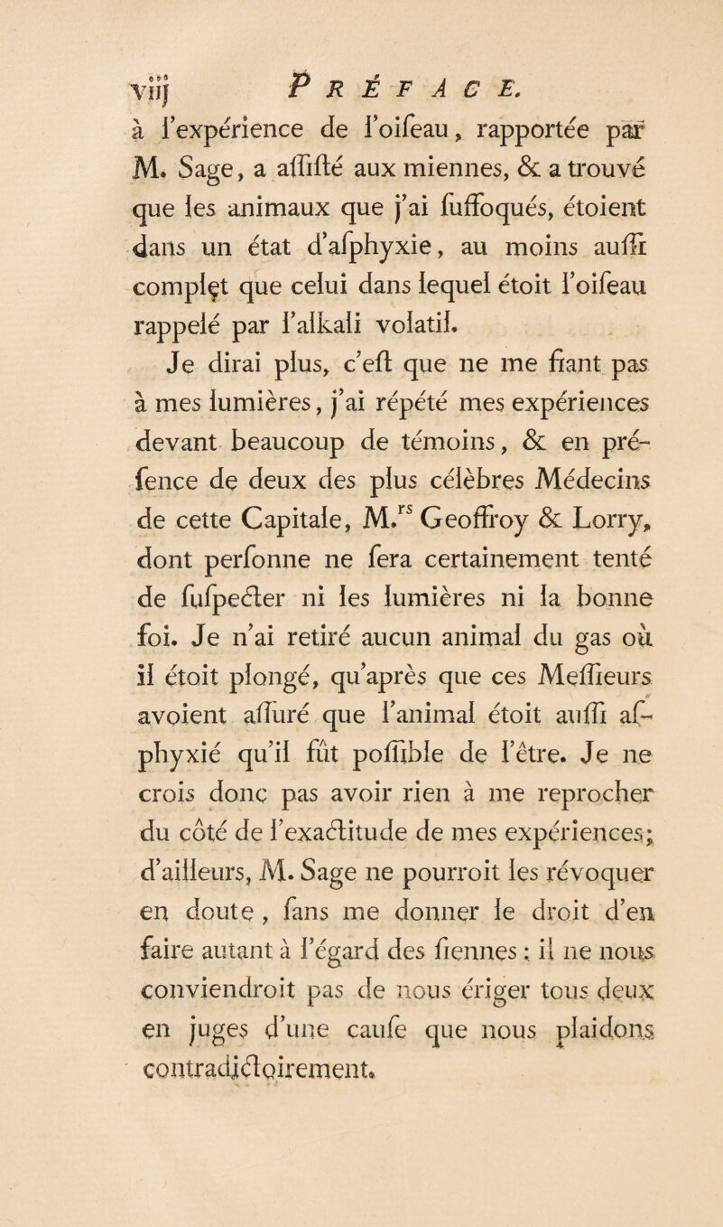 viij Préface. à l’expérience de l’oifeau, rapportée par M. Sage, a affilié aux miennes, & a trouvé que les animaux que j’ai luffoqués, étoient dans un état d’afphyxie, au moins auffi compiçt que celui dans lequel étoit l’oifeau rappelé par i’aikali volatil. Je dirai plus, c’eft que ne me fiant pas à mes lumières, j’ai répété mes expériences devant beaucoup de témoins, & en pré- fence de deux des plus célèbres Médecins de cette Capitale, M.rs Geoffroy & Lorry, dont perfonne ne fera certainement tenté de fufpeéter ni les lumières ni la bonne foi. Je n’ai retiré aucun animal du gas où il étoit plongé, qu’après que ces Meilleurs avoient alluré que l’animal étoit auffi affi phyxié qu’il fût poffible de l’être. Je ne crois donc pas avoir rien à me reprocher du côté de i’exaétitude de mes expériences; d’ailleurs, M. Sage ne pourroit les révoquer en doute , fans me donner le droit d’en faire autant à l’égard des Tiennes il ne nous conviendroit pas de nous ériger tous deux en juges d’une caule que nous plaidons contradiéloiremenn