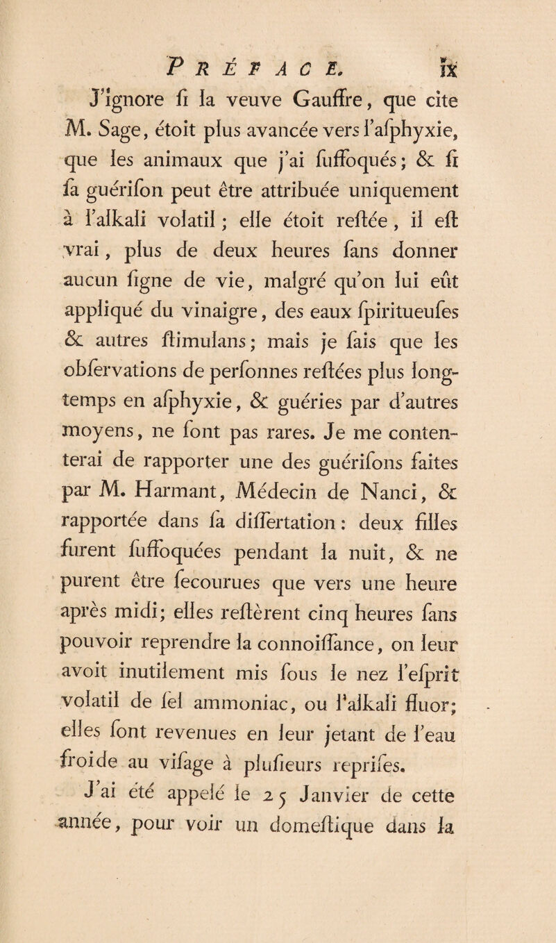 J’ignore fi la veuve Gauffre, que cite M. Sage, étoit plus avancée vers l’afphyxie, que les animaux que j’ai fuffoqués; & fi fa guerifon peut être attribuée uniquement à l’aikali volatil ; elle étoit refiée , il eft vrai, plus de deux heures fans donner aucun figne de vie, malgré qu’on lui eût appliqué du vinaigre, des eaux Ipiritueufes &l autres ftimulans ; mais je fais que les obfervations de perfonnes reliées plus long¬ temps en afphyxie, & guéries par d’autres moyens, ne font pas rares. Je me conten¬ terai de rapporter une des guérifons faites par M. Harmant, Médecin de Nanci, & rapportée dans la difîertation : deux filles furent fuffoquées pendant la nuit, & ne purent être fecourues que vers une heure après midi; elles refièrent cinq heures fans pouvoir reprendre la connoifîance, on leur avoit inutilement mis fous le nez l’elprit volatil de lel ammoniac, ou falkali fluor; elles font revenues en leur jetant de l’eau froide au vifage à plufîeurs repriies. J ai été appelé le 2 j Janvier de cette année, pour voir un domeflique dans fa