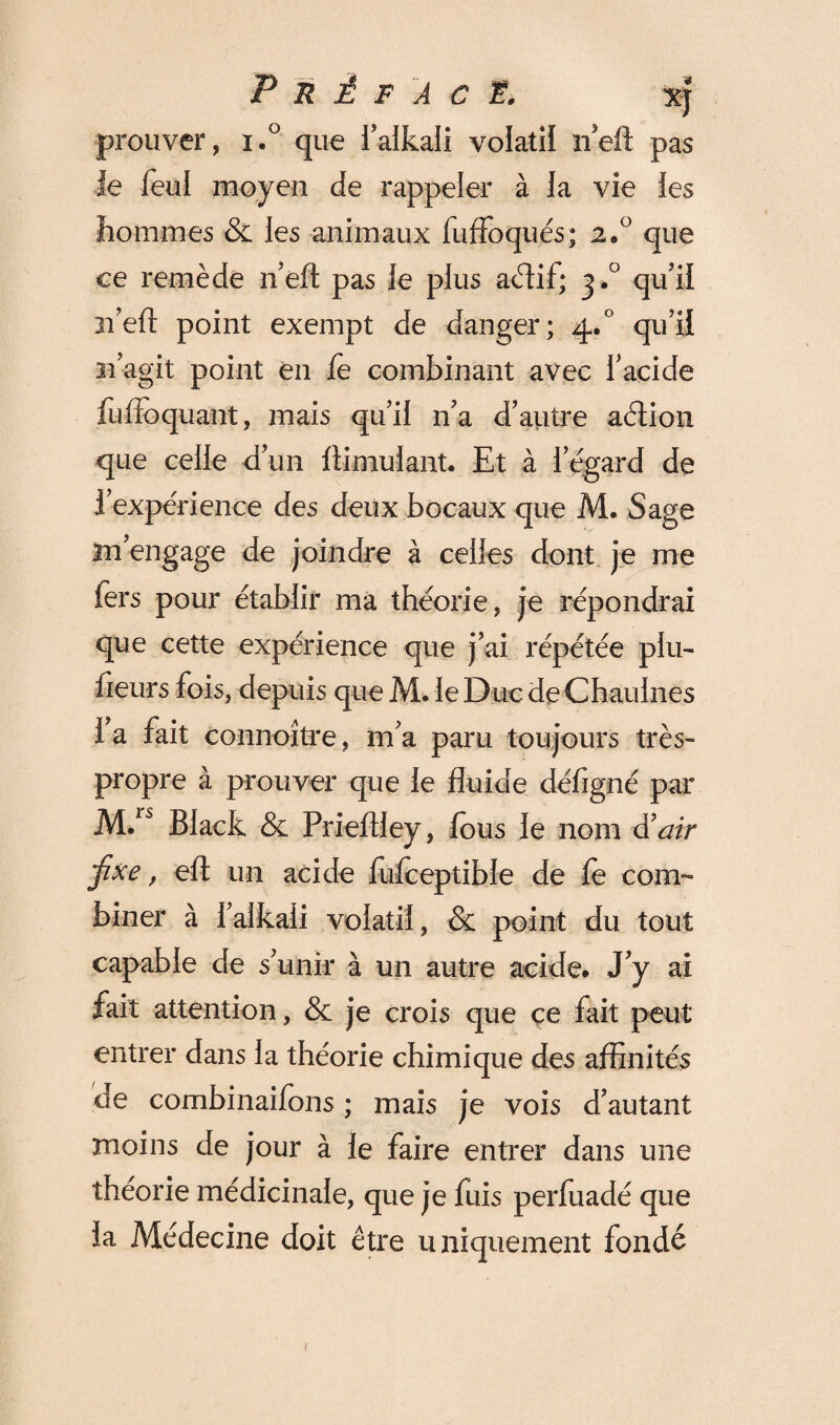 Préface, xJ prouver, i.° que l’alkaii volatil neft pas le feui moyen de rappeler à la vie les hommes & les animaux fuffoqués; 2»° que ce remède n’eft pas le plus acftif; 3.0 qu’il 31 eft point exempt de danger; 4.0 qu’il 11’agit point en fe combinant avec l’acide fuftoquant, mais qu’il n’a d’autre aétion que celle d’un ftimulant. Et à l’égard de l’expérience des deux bocaux que M. Sage m’engage de joindre à celles dont je me fers pour établir ma théorie, je répondrai que cette expérience que j’ai répétée pin- fleurs fois, depuis que M. le Duc de Chaulnes l’a fait connoître, m’a paru toujours très- propre à prouver que le fluide défigné par M.rs Black & Prieflley, fous le nom d'air jixe, eft un acide fufceptible de fe com¬ biner à i’alkaii volatil, & point du tout capable de s’unir à un autre acide. J’y ai fait attention, & je crois que çe fait peut entrer dans la théorie chimique des affinités de combinaifons ; mais je vois d’autant moins de jour à le faire entrer dans une théorie médicinale, que je fuis perfuadé que la Médecine doit être uniquement fondé