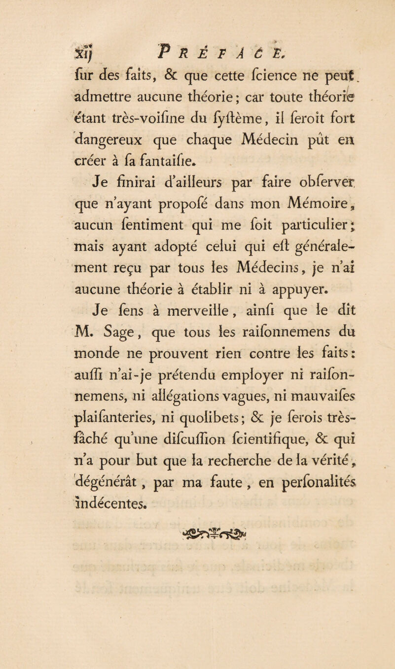 xi] Préface. fur des faits, & que cette fcience ne peut admettre aucune théorie; car toute théorie étant très-voifine du fyftème, il feroit fort dangereux que chaque Médecin pût en créer à fa fantaifie. Je finirai d’ailleurs par faire ob fer ver que n’ayant propofé dans mon Mémoire, aucun fentiment qui me foit particulier; mais ayant adopté celui qui elt générale¬ ment reçu par tous les Médecins, je n’ai aucune théorie à établir ni à appuyer. Je fens à merveille, ainfi que le dit M. Sage, que tous les raifonnemens du monde ne prouvent rien contre les faits: auffi n’ai-je prétendu employer ni raifon¬ nemens, ni allégations vagues, ni mauvaifes plaifanteries, ni quolibets ; & je fer ois très- fâché qu’une difcuffion fcientifique, & qui n a pour but que la recherche de la vérité y dégénérât, par ma faute , en perfonalités indécentes.