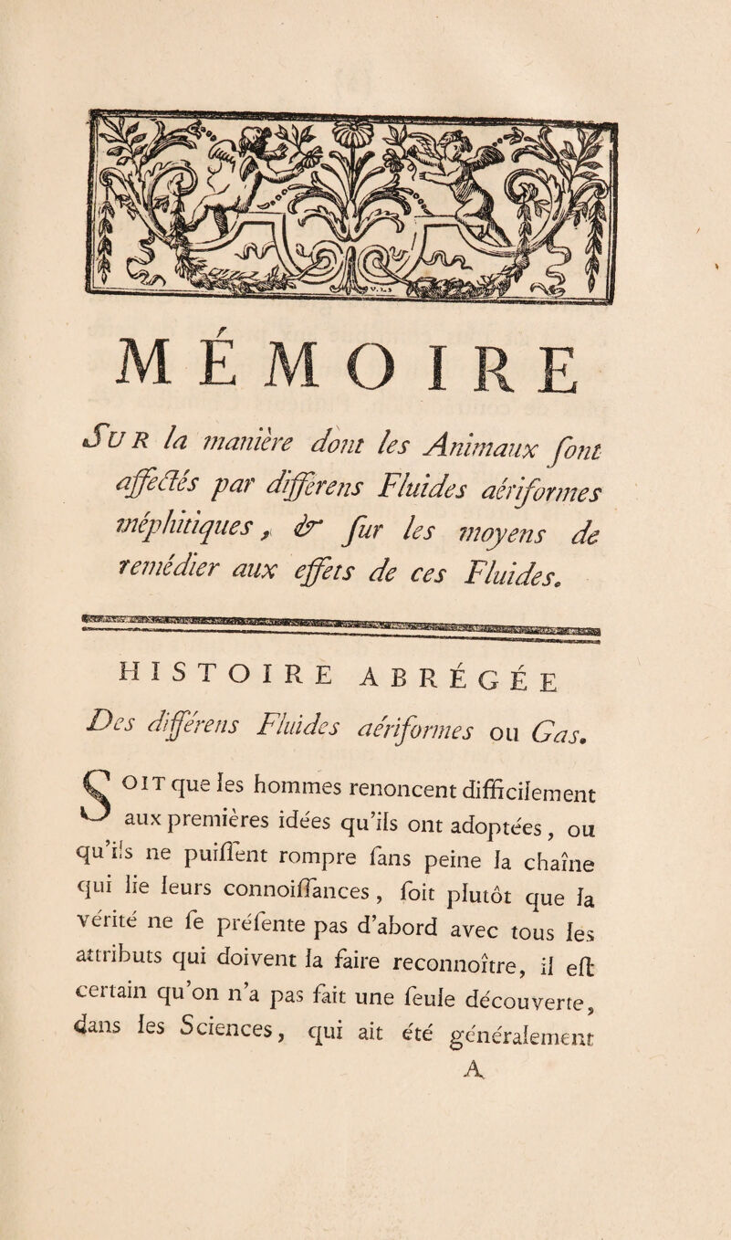 Sur la manière dont les Animaux font affectes par différais Fluides aéuformes méphitiques, èr fur les moyens de remedter aux effets de ces Fluides, histoire abrégée Des différais Fluides a Informe s ou G as. C OIT que les hommes renoncent difficilement ^ aux premières idées qu’ils ont adoptées , ou qu’ds ne puiliént rompre fans peine la chaîne qui lie leurs connoilFances , foit plutôt que la ^ édité ne fe préfente pas d’abord avec tous les attributs qui doivent la faire reconnoître, il eft ceitain qu on n a pas fait une feule découverte, dans les Sciences, qui ait été généralement A