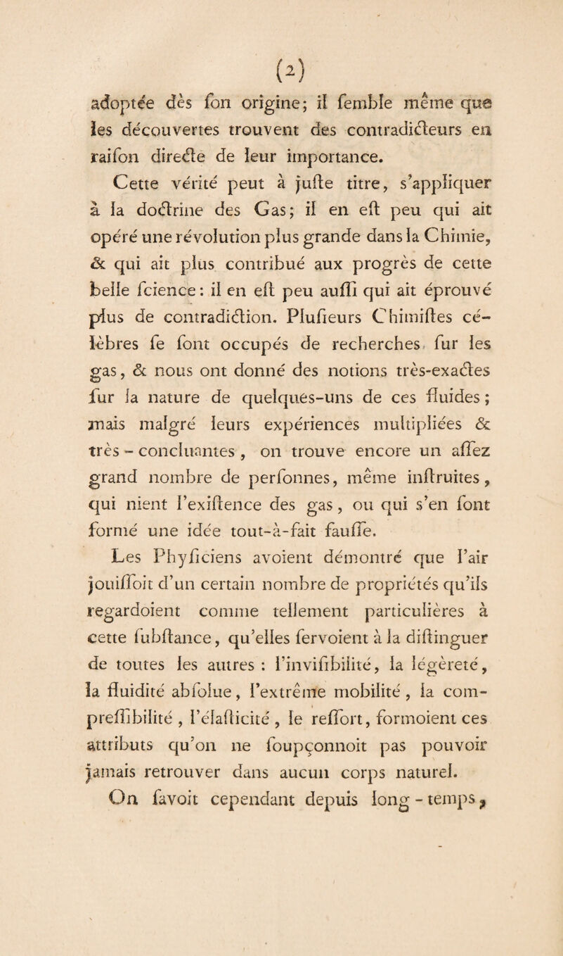 îes découvertes trouvent des contraditfteurs en raifon direéle de leur importance. Cette vérité peut à jufte titre, s’appliquer à la doétrine des Gas; il en eft peu qui ait opéré une révolution pius grande dans la Chimie, & qui ait pius contribué aux progrès de cette beiie fcience: il en eft peu aufli qui ait éprouvé pius de contradiélion. Plusieurs Chimiftes cé¬ lèbres fe font occupés de recherches fur ies gas, & nous ont donné des notions très-exaéles fur la nature de quelques-uns de ces fluides ; mais malgré leurs expériences multipliées & très - concluantes , on trouve encore un a fiez grand nombre de perfonnes, même inftruites, qui nient i’exiftence des gas, ou qui s’en font formé une idée tout~à-fait fauffe. Les Phyficiens avoient démontré que fair jouiffoit d’un certain nombre de propriétés qu’ils regardoient comme tellement particulières à cette lubftance, qu’elles fervoient à la diftinguer de toutes les autres : l’invifibilité, la légèreté, la fluidité abfolue, l’extrême mobilité, la com- preflibilité , l’élafticité , le reflort, formoient ces attributs qu’on ne loupçonnoit pas pouvoir jamais retrouver dans aucun corps naturel. On favoit cependant depuis long - temps ?