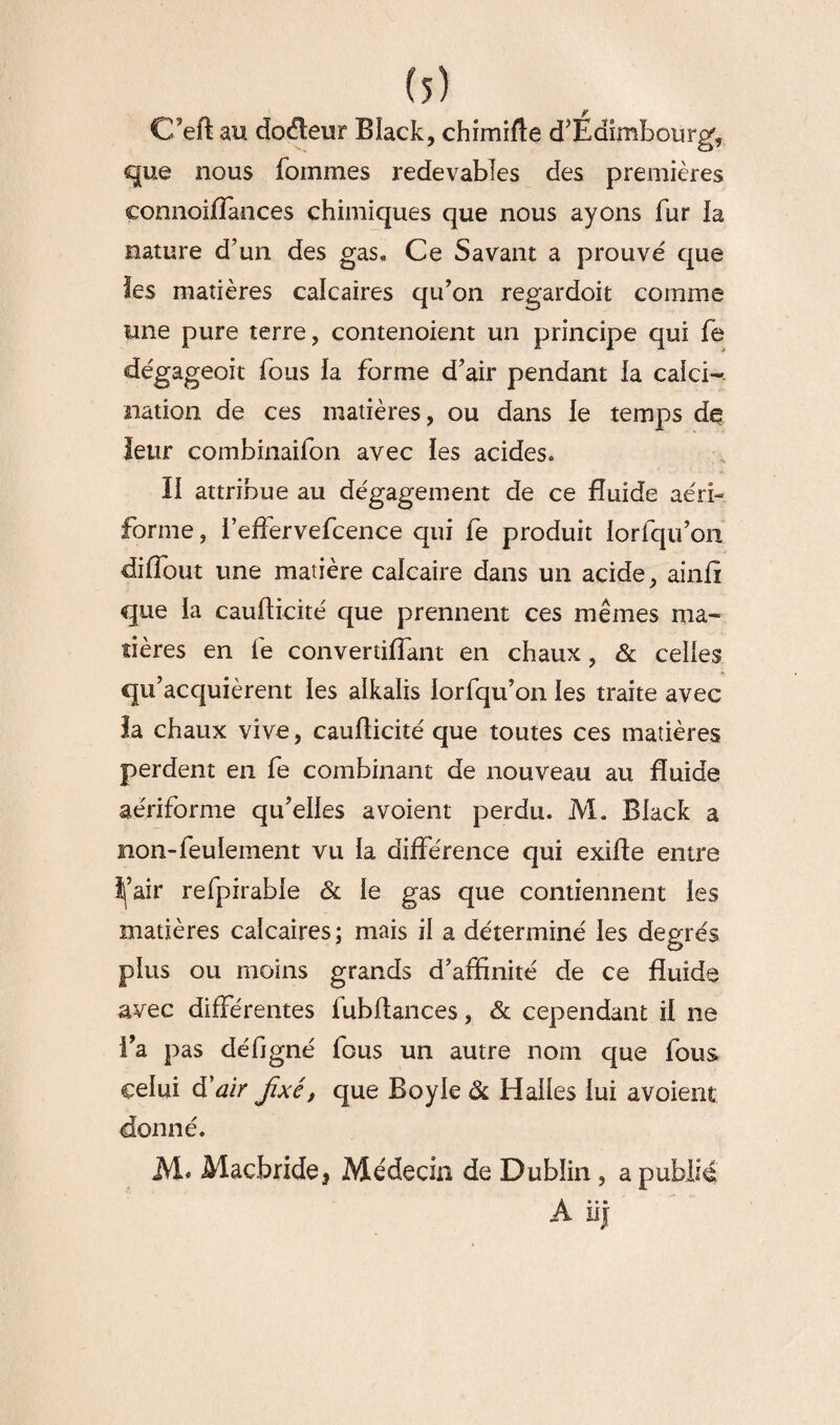 C’eft au docteur Black, chimifte d’Edimbourg, que nous fommes redevables des premières connoifïances chimiques que nous ayons fur la nature d’un des gas« Ce Savant a prouvé que les matières calcaires qu’on regardoit comme une pure terre, contenoient un principe qui fe dégageoit fous la forme d’air pendant la calci¬ nation de ces matières, ou dans le temps de leur combinaifon avec les acides. II attribue au dégagement de ce fluide aéri- forme, l’elfervefcence qui fe produit lorfqu’on dilfout une matière calcaire dans un acide, ainfî que la caufticité que prennent ces mêmes ma¬ tières en fe convertilfant en chaux, & celles qu’acquièrent les alkalis lorfqu’on les traite avec la chaux vive, cauflicité que toutes ces matières perdent en fe combinant de nouveau au fluide aériforme qu’elles a voient perdu. M. Black a non-feulement vu la différence qui exifle entre î|’air refpirable & le gas que contiennent les matières calcaires ; mais il a déterminé les degrés plus ou moins grands d’affinité de ce fluide avec différentes fubfUnces, & cependant il ne l’a pas défigné fous un autre nom que fous celui d'air fixé, que Boyle & Halles lui avoient donné. M. Macbride* Médecin de Dublin , a publié A iij