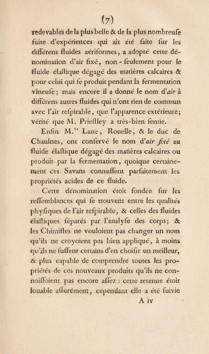 (?) redevables de ïa plus belle & de la plus nombreufe fuite d’expériences qui ait été faite fur les différens fluides aériformes, a adopté cette dé¬ nomination d’air fixé, non - feulement pour le fluide élaftique dégagé des matières calcaires pour celui qui fe produit pendant la fermentation vîneufe ; mais encore il a donné le nom d'air à différens autres fluides qui n’ont rien de commun avec l’air refpirable, que l’apparence extérieure ; vérité que M. Priefliey a très-bien fentie. Enfin M.rs Lane , Rouelle, & le duc de Chaulnes, ont confervé le nom d’air fixé au fluide éïafiique dégagé des matières calcaires ou produit par la fermentation, quoique certaine¬ ment ces Savans connuffent parfaitement les propriétés acides de ce fluide. Cette dénomination étoit fondée fur les reffemblances qui fe trouvent entre les qualités phyfiques de l’air refpirable, & celles des fluides élafiiques féparés par l’analyfe des corps; & les Chimifies ne vouloient pas changer un nom qu’ils ne croyoient pas bien appliqué, à moins qu’ils ne fuffent certains d’en choifir un meilleur^ & plus capable de comprendre toutes les pro¬ priétés de ces nouveaux produits qu’ils ne con- noiffoient pas encore afièz : cette retenue étoit louable aflurément, cependant elle a été fuivie A iv