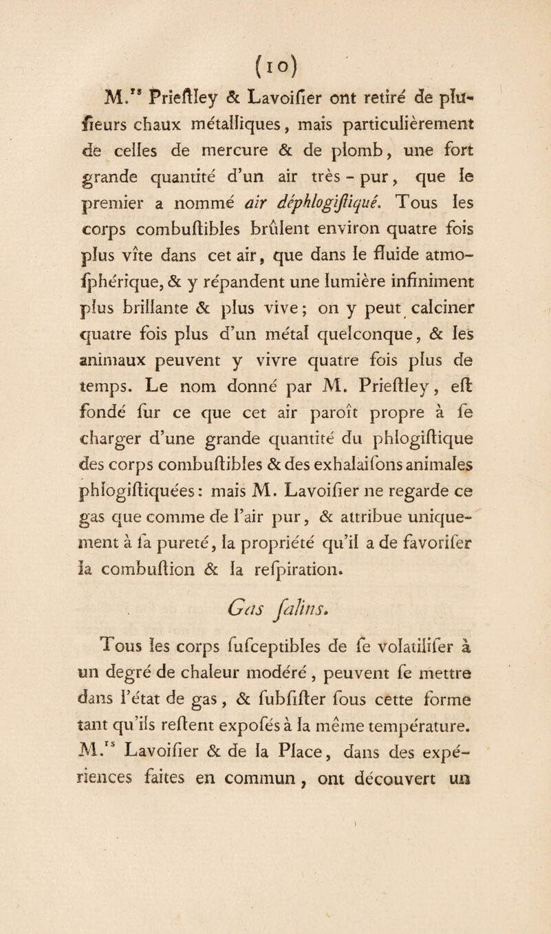 (l°) M/8 Prieftîey & Lavoifier ont retire de pla¬ ceurs chaux métalliques, mais particulièrement de celles de mercure & de plomb, une fort grande quantité d’un air très - pur, que ie premier a nommé air déphlogiftiquê. Tous les corps combuftihles brûlent environ quatre fois plus vite dans cet air, que dans le fluide atmo- fphérique, & y répandent une lumière infiniment plus brillante & plus vive; on y peut calciner quatre fois plus d’un métal quelconque, & les animaux peuvent y vivre quatre fois plus de temps. Le nom donné par M. Prieftîey, eft: fondé fur ce que cet air paroît propre à fe charger d’une grande quantité du phlogiftique des corps combuftihles & des exhalaifons animales phlogiftiquées : mais M. Lavoifier ne regarde ce gas que comme de l’air pur, & attribue unique- ment à fa pureté, la propriété qu’il a de favorifer la combuftion & la refpiration. G as faillis. Tous les corps fufceptibles de fe voîatiliier à tin degré de chaleur modéré , peuvent fe mettre dans l’état de gas, & fubftfter fous cette forme tant qu’ils relient expofésà la même température. M.rs Lavoifier & de la Place, dans des expé¬ riences faites en commun, ont découvert un