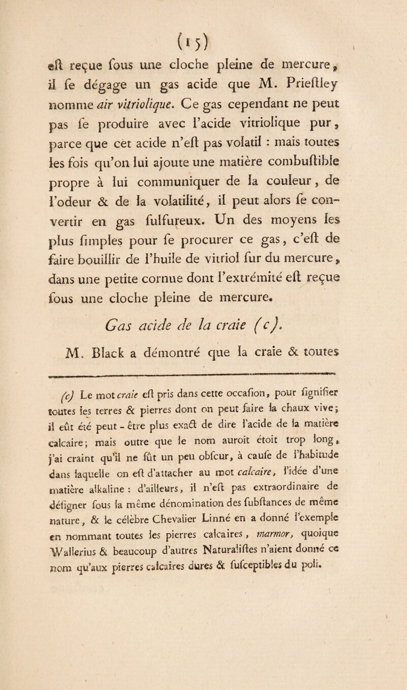 eft reçue fous une cloche pleine de mercure 9 il fe dégage un gas acide que M. Prieflley nomme air vitrioliquc. Ce gas cependant ne peut pas fe produire avec l’acide vitriolique pur, parce que cet acide n’eft pas volatil : mais toutes les fois qu’on lui ajoute une matière combuftible propre à lui communiquer de la couleur, de i’odeur & de la volatilité, il peut alors fe con¬ vertir en gas fulfureux. Un des moyens les plus fimples pour fe procurer ce gas, c’eft de faire bouillir de l’huile de vitriol fur du mercure * dans une petite cornue dont l’extrémité cil reçue fous une cloche pleine de mercure. Cas acide de la craie (c), M. Black a démontré que la craie & toutes (c) Le mot craie eft pris dans cette occafion, pour Signifier toutes les terres & pierres dont on peut faire la chaux vive, i\ eût été peut - être plus exaâ de dire l’acide de la matière calcaire; mais outre que le nom auroit étoit trop long, j’ai craint qu’il ne fût un peu obfcur, à caulè de l’habitude dans laquelle on eft d’attacher au mot calcaire, l’idée d’une matière alkaline : d’ailleurs, il n efl pas extraordinaire de déiigner fous la meme dénomination des fubftances de meme nature, & le célèbre Chevalier Linné en a donné l’exemple en nommant toutes les pierres calcaires, marmor, quoique Wallerius & beaucoup d’autres Naturalises n’aient donné ce nom qu’aux pierres calcaires dures & fufceptibîes du poli.