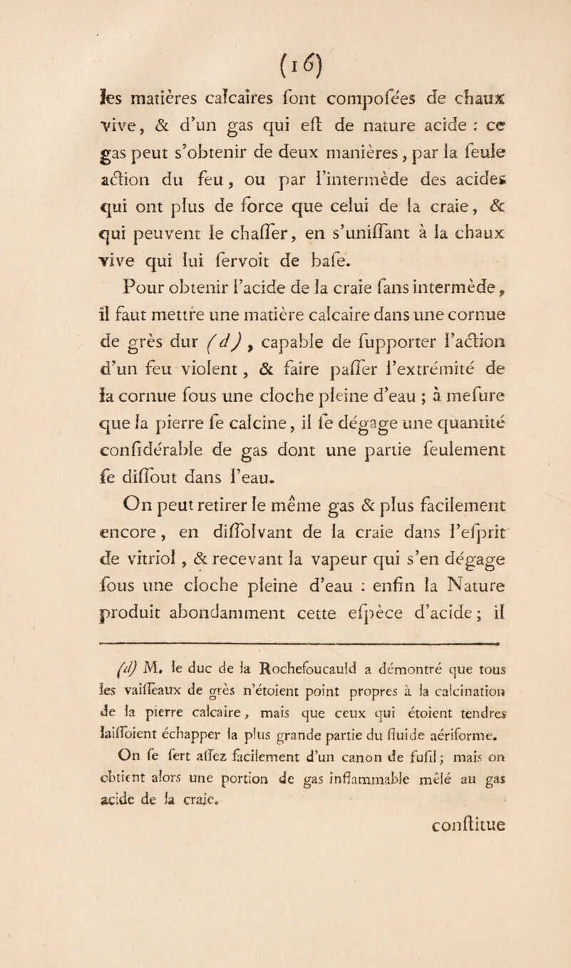 les matières caïcaires font compofées de chaux ■vive, & d'un gas qui efl de nature acide : ce gas peut s’obtenir de deux manières, par ia feule aélion du feu, ou par l’intermède des acides qui ont plus de force que celui de la craie, Sc qui peuvent le chafier, en s'unifiant à la chaux vive qui lui fervoit de bafe. Pour obtenir l’acide de la craie fans intermède 9 il faut mettre une matière calcaire dans une cornue de grès dur (d) 9 capable de fupporter i’aclion d’un feu violent, & faire pafTer l’extrémité de la cornue fous une cloche pleine d’eau ; à mefure que la pierre fe calcine, il le dégage une quantité confidérable de gas dont une partie feulement fe dilîout dans l’eau. On peut retirer le même gas & plus facilement encore , en diffolvant de la craie dans l’efprit de vitriol > & recevant la vapeur qui s’en dégage fous une cloche pleine d’eau : enfin la Nature produit abondamment cette efpèce d’acide ; il (d) M, le duc de la Rochefoucauld a démontré que tous les vailîèaux de grès n’étoient point propres à la calcination de la pierre calcaire, mais que ceux qui étoient tendres ïaifïoient échapper la plus grande partie du fluide aériforme. On fe fert allez facilement d’un canon de fufii ; mais on obtient alors une portion de gas inflammable mêlé au gas acide de la craie. conflitue