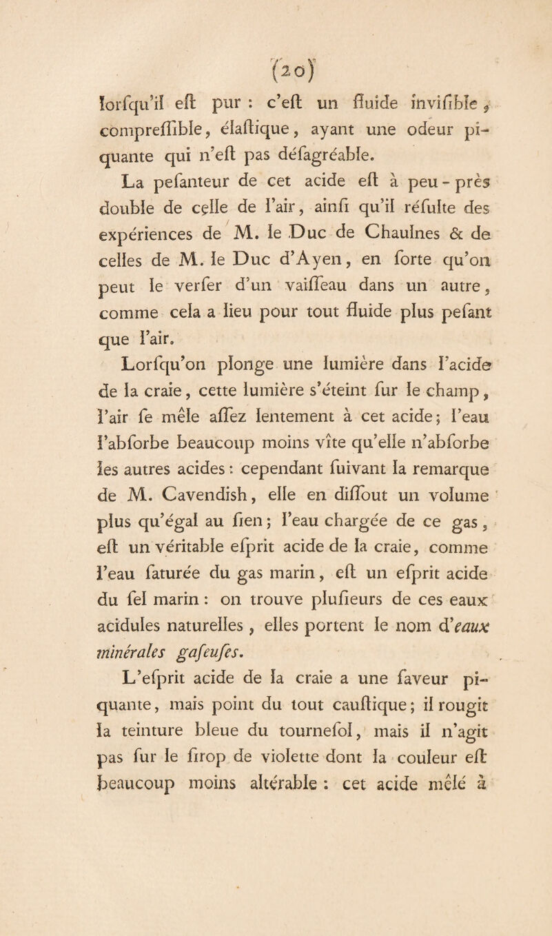 lorfqu’iî eft pur : c’eft un fluide invifible $ comprefllble, éiaftique, ayant une odeur pi¬ quante qui n’eft pas défagréahîe* La pefanteur de cet acide eft à peu - près doubie de ceiie de flair, ainfi qu’il réfulte des expériences de M« ie Duc de Chauines & de celles de M. ie Duc d’Ayen, en forte qu’on peut ie verfer d’un vaiffeau dans un autre, comme ceia a iieu pour tout fluide plus pefant que flair» Lorfqu’on pïonge une iumière dans flacide de la craie, cette lumière s’éteint fur ie champ, l’air fe mêle aflez lentement à cet acide ; fléau l’abforbe beaucoup moins vite qu’elle n’abforbe les autres acides *. cependant fuivant ïa remarque de M. Cavendish, elle en diflout un volume plus qu’égal au fien ; i’eau chargée de ce gas, eft un véritable efprit acide de ia craie, comme i’eau faturée du gas marin, eft un efprit acide du fel marin : on trouve plusieurs de ces eaux acidulés naturelles , elles portent ie nom d9eaux minérales gafeufes, L’efprit acide de la craie a une faveur pi¬ quante , mais point du tout cauftique ; il rougit la teinture bleue du tournefoi, mais il n’agit pas fur le firop de violette dont ia couleur eft: beaucoup moins altérable ; cet acide mêlé à