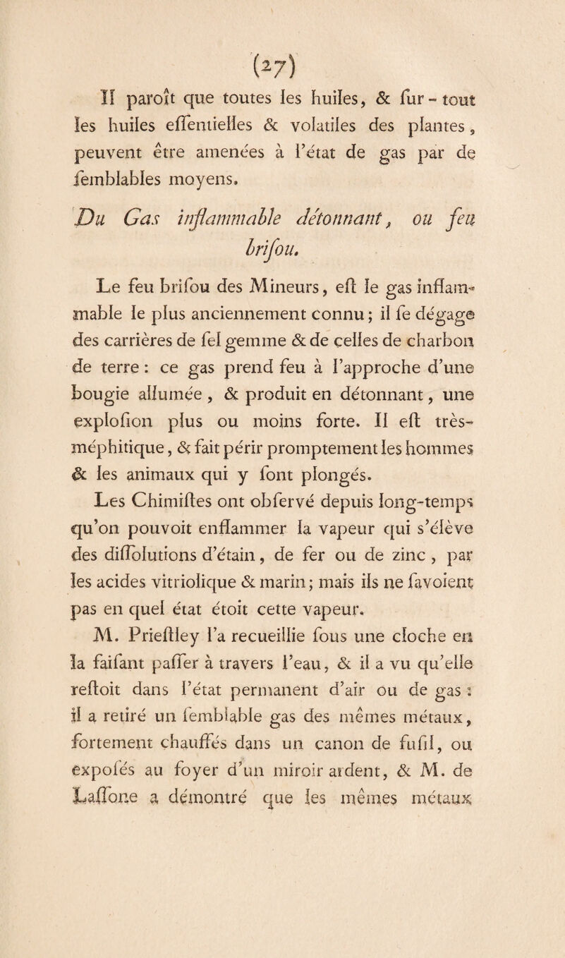 (2 7) ïf paroît que toutes les huiles, 6t fur-tout les huiles eflentielles & volatiles des plantes, peuvent être amenées à l’état de gas par de femblables moyens. Du Cas Inflammable détonnant, ou feu brifou. Le feu brifou des Mineurs, efl le gas infïam* niable le plus anciennement connu ; il fe dégage des carrières de fel gemme 6t de celles de charbon de terre : ce gas prend feu à l’approche d’une bougie allumée , 6c produit en détonnant, une expïofion plus ou moins forte. Il eft très- méphitique , 6ç fait périr promptement les hommes & les animaux qui y font plongés. Les Chimiftes ont obfervé depuis long-temps qu’on pouvoit enflammer la vapeur qui s’élève des difîolutîons d’étain, de fer ou de zinc , par les acides vitriolique 6c marin ; mais ils ne favoient pas en quel état étoit cette vapeur. M. Prieflley l’a recueillie fous une cloche en la faifant paffer à travers l’eau, 6c il a vu qu’elle reffoit dans l’état permanent d’air ou de gas : il a retiré un lembiable gas des mêmes métaux, fortement chauffés dans un canon de fufil, ou expolés au foyer d’un miroir ardent, 6c M. de Laffone a démontré que les mêmes métaux