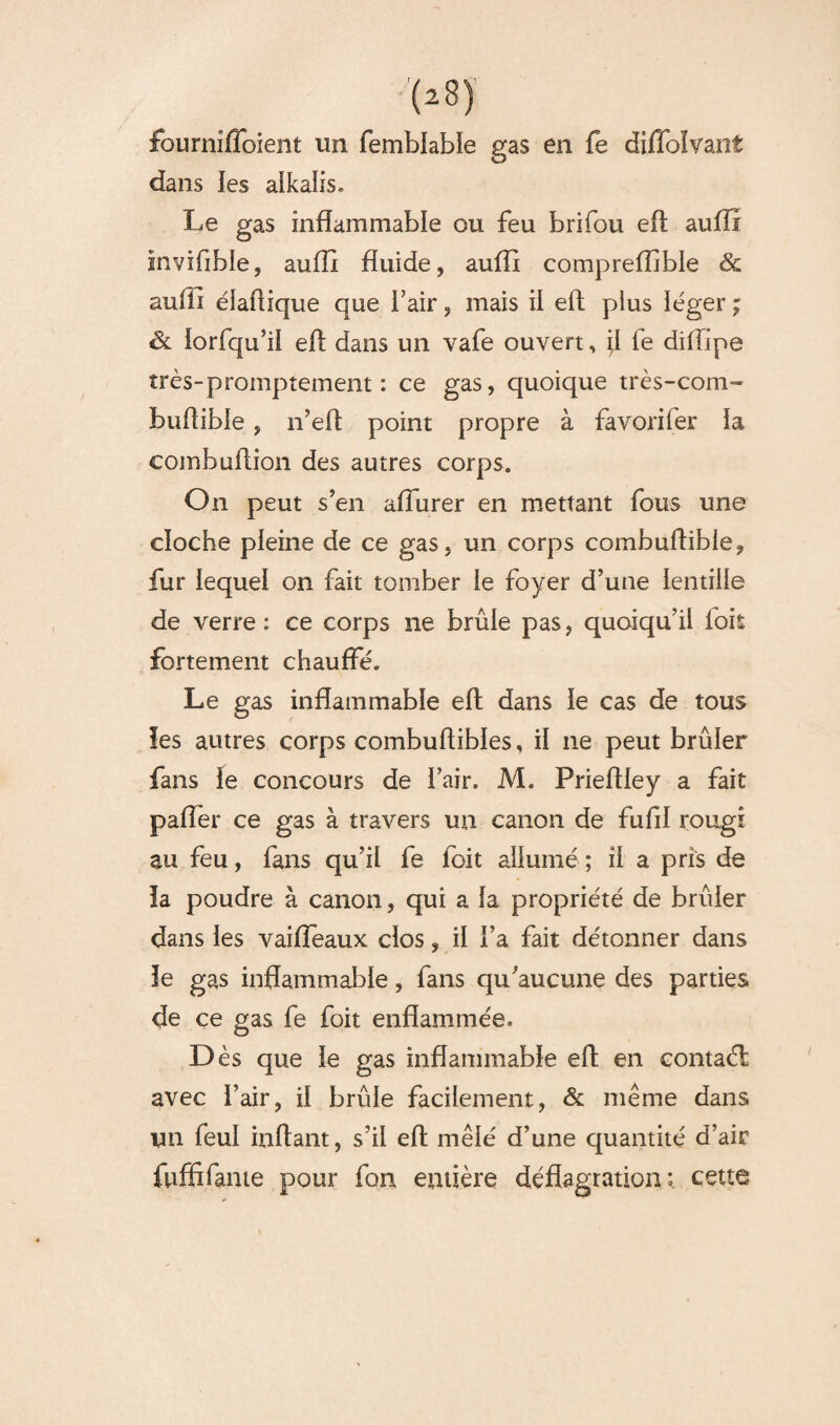 fourniffoient un fembiabîe gas en fe diffoîvant dans les aikalis. Le gas inflammable ou feu brifou eft aufïi inviflble, aufft fluide, aufli compreiïible & aufli élaüique que i’air, mais il eft plus léger ; & iorfqu’ii efl dans un vafe ouvert, \i fe diflipe très-promptement : ce gas, quoique très-com- buflible , n’eft point propre à favorifer la combuftion des autres corps. On peut s’en aflurer en mettant fous une cloche pleine de ce gas, un corps combuflible, fur lequel on fait tomber le foyer d’une lentille de verre: ce corps ne brûle pas, quoiqu’il fois fortement chauffé. Le gas inflammable eft dans le cas de tous les autres corps combuftibies, il 11e peut brûler fans le concours de l’air. M. Prieftley a fait paffer ce gas à travers un canon de fufil rougi au feu, fans qu’il fe loit allumé ; il a pris de la poudre à canon, qui a la propriété de brûler dans les vaiffeaux dos, il l’a fait détonner dans le gas inflammable, fans qu’aucune des parties de ce gas fe foit enflammée. Dès que le gas inflammable eft en contaél avec l’air, il brûle facilement, & même dans un feul inftant, s’il eft mêlé d’une quantité d’air fuffifame pour fon entière déflagration: cette