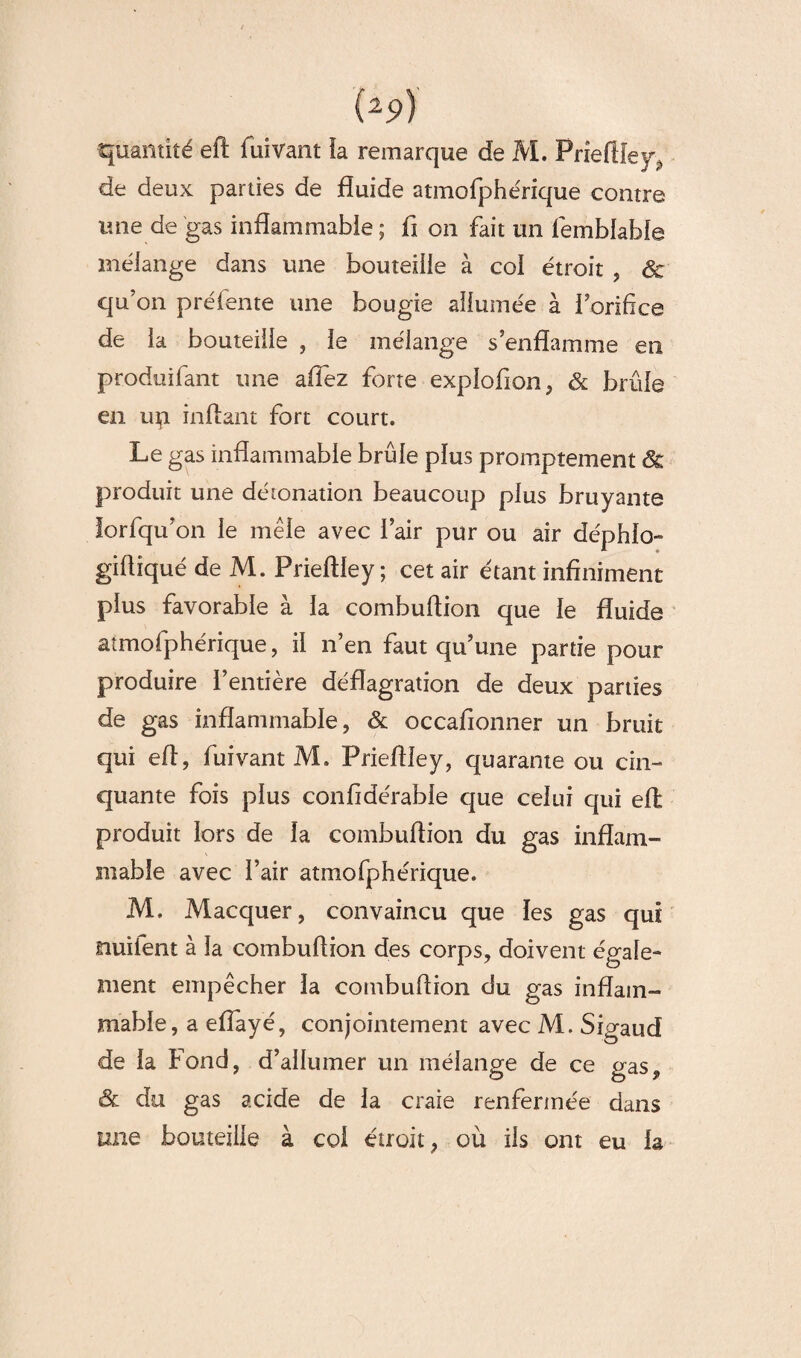 quantité eft fuivant la remarque de M. Prîeftîey, de deux parties de fluide atmofphérique contre mie de gas inflammable ; fi on fait un lembfable mélange dans une bouteille à col étroit , & qu’on préfente une bougie allumée à l’orifice de la bouteille , le mélange s’enflamme en produifant une allez forte explofion, & brûle en up inftant fort court. Le gas inflammable brûle plus promptement & produit une détonation beaucoup plus bruyante iorfqu’on le mêle avec l’air pur ou air déphio- gifliqué de M. Prieftley ; cet air étant infiniment plus favorable à la combuflion que le fluide aîmofphérique, il n’en faut qu’une partie pour produire l’entière déflagration de deux parties de gas inflammable, & occafionner un bruit qui efl, fuivant M. Prieflley, quarante ou cin¬ quante fois plus confidérable que celui qui efë produit lors de la combuflion du gas inflam¬ mable avec l’air atmofphérique. M. Macquer, convaincu que les gas qui nuilent à la combuflion des corps, doivent égale¬ ment empêcher la combuflion du gas inflam¬ mable, a eflayé, conjointement avec M. Sigaud de la Fond, d’allumer un mélange de ce gas, & du gas acide de la craie renfermée dans une bouteille à coi étroit, où ils ont eu la