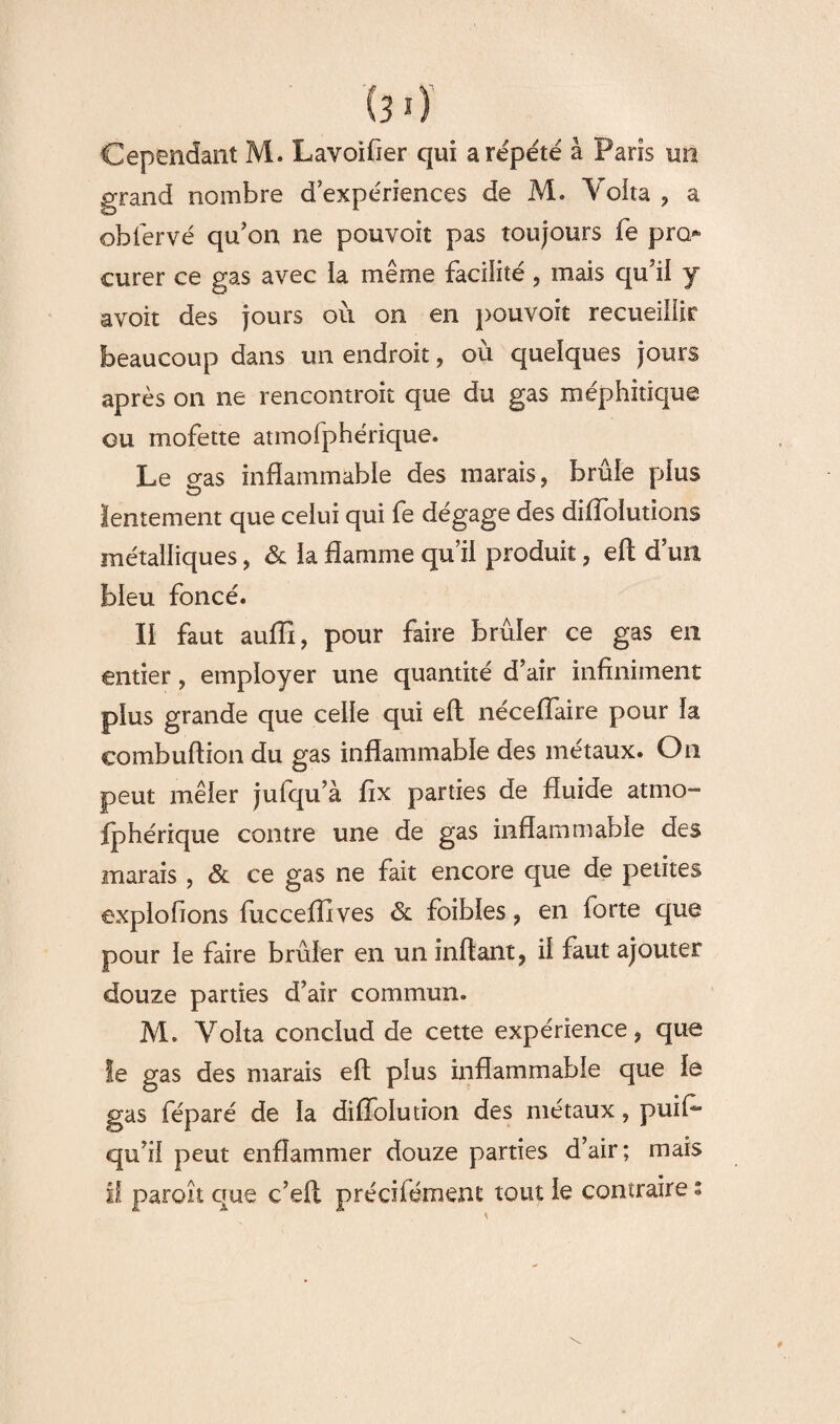 Cependant M. Lavoifier qui a répété â Paris uii grand nombre d expériences de M. Yoita , a obfervé qu'on ne pouvoit pas toujours fe pro¬ curer ce gas avec ia même facilité , mais qu'il y avoit des jours où on en pouvoit recueillir beaucoup dans un endroit, où quelques jours après on ne rencontroît que du gas méphitique ou mofette atmofphérique. Le gas inflammable des marais, brûle plus lentement que celui qui fe dégage des diffolutions métalliques, & ia flamme qu’il produit, eft d’un bleu foncé. Il faut auffi, pour faire brûler ce gas en entier, employer une quantité d’air infiniment plus grande que celle qui eft nécefïaire pour la eombuftion du gas inflammable des métaux. On peut mêler jufqu’à fix parties de fluide atmo¬ fphérique contre une de gas inflammable des marais, & ce gas ne fait encore que de petites exploitons fucceffives & foibles, en forte que pour le faire brûler en un inflant, il faut ajouter douze parties d’air commun. M. Volta conclud de cette expérience, que Se gas des marais eft plus inflammable que le gas féparé de la diflolution des métaux, puifi* qu’il peut enflammer douze parties d’air; mais U paroît que c’eft précifémenc tout le contraire;